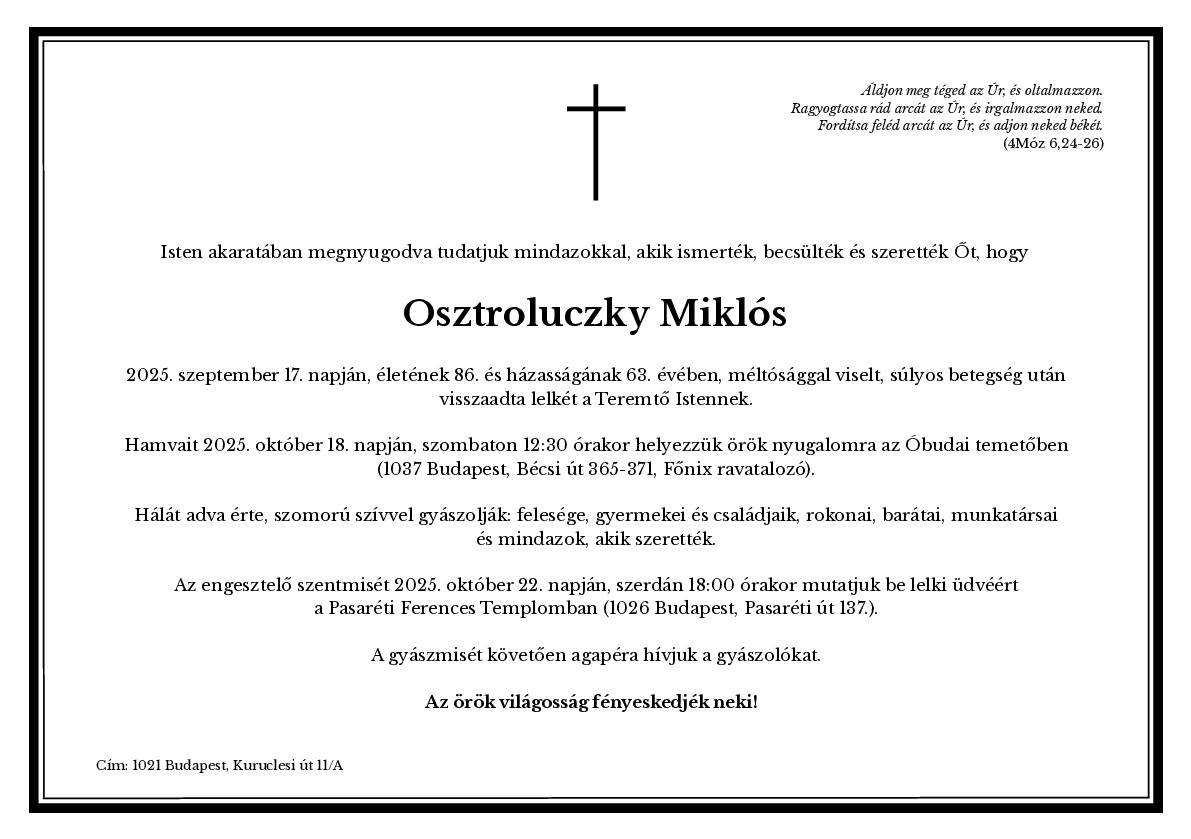 Preklad parte:  Nech ťa Pán žehná a ochraňuje. Nech Pán rozžiari nad tebou svoju tvár a zmiluje sa nad tebou. Nech Pán pozdvihne k tebe svoju tvár a dá ti pokoj. (Numeri 6:24-26) V Božej vôli oznamujeme všetkým, ktorí ho poznali, vážili si ho a milovali, že Miklós Osztroluczky 17. septembra 2025, v 86. roku svojho života a 63. roku svojho manželstva, po ťažkej chorobe, vrátil svoju dušu k Bohu Stvoriteľovi. Jeho popol bude uložený v sobotu 18. októbra 2025 o 12:30 na cintoríne Óbuda (1037 Budapešť, Bécsi út 365-371, pohrebný ústav Főnix). Z vďačnosti za neho smútia so zármutkom jeho manželka, deti a ich rodiny, príbuzní, priatelia, kolegovia a všetci, ktorí ho milovali. Svätá omša zmierenia sa bude sláviť za jeho duchovnú spásu v stredu 22. októbra 2025 o 18:00 hod. vo františkánskom kostole v Pasaréti (1026 Budapešť, Pasaréti út 137.). Po pohrebnej omši pozývame smútiacich na agapé. Nech mu svieti večné svetlo! Adresa: 1021 Budapešť, Kuruclesi út 11/A