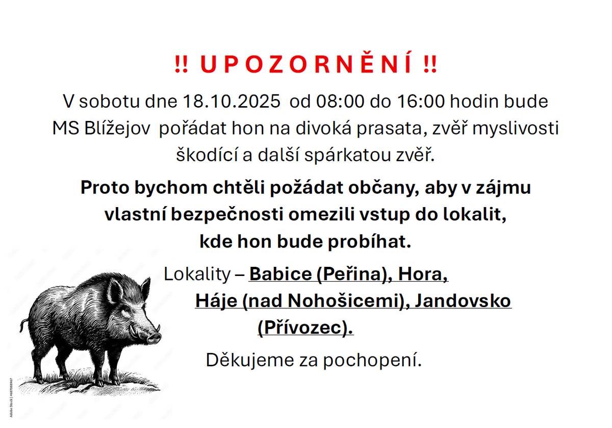 V sobotu dne 18.10.2025 od 08:00 do 16:00 hodin bude MS Blížejov pořádat hon. Proto bychom chtěli požádat občany, aby v zájmu vlastní bezpečnosti omezili vstup do lokalit, kde hon bude probíhat.  Lokality - Babice (Peřina), Hora, Háje (nad Nahošicemi), Jandovsko (Přívozec). Děkujeme za pochopení.