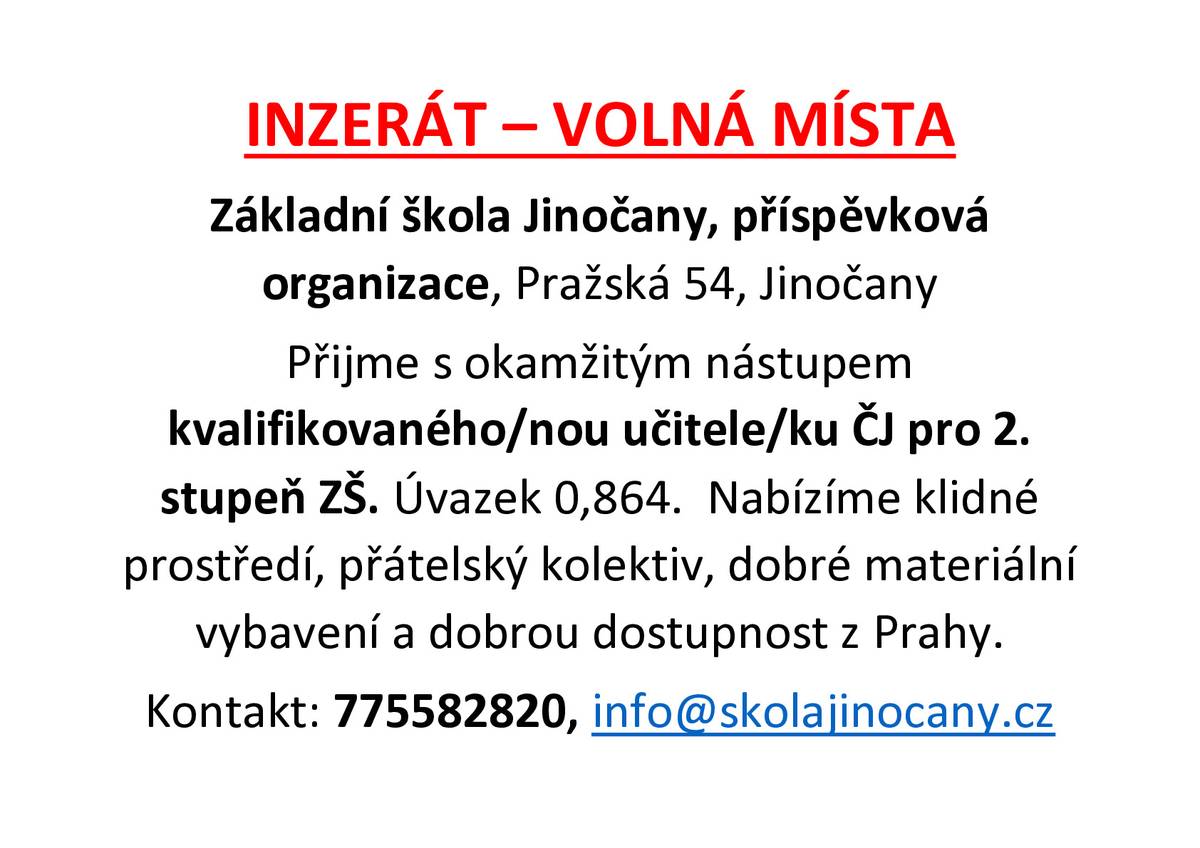 Základní škola Jinočany, příspěvková organizace, Pražská 54, Jinočany přijme s okamžitým nástupem kvalifikovaného/nou učitele/ku ČJ pro 2. stupeň, úvazek 0,864. Nabízíme klidné prostředí, přátelský kolektiv, dobré materiální vybavení a dobrou dostupnost z Prahy.  Kontakt: tel. 775 582 820, info@skolajinocany.cz