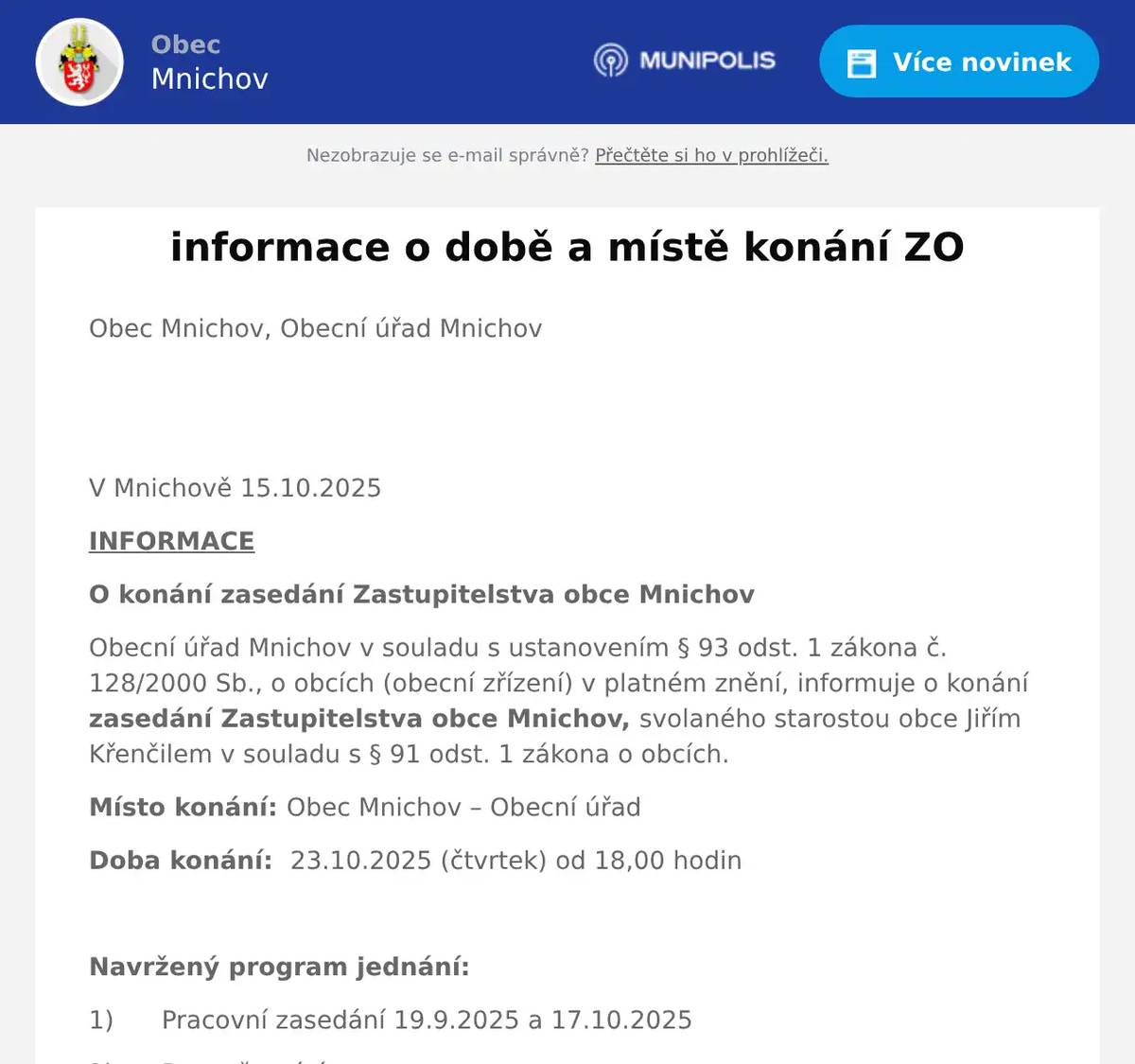 Obec Mnichov, Obecní úřad Mnichov   V Mnichově 15.10.2025 INFORMACE O konání zasedání Zastupitelstva obce Mnichov Obecní úřad Mnichov v souladu s ustanovením § 93 odst. 1 zákona č. 128/2000 Sb., o obcích (obecní zřízení) v platném znění, informuje o konání zasedání Zastupitelstva obce Mnichov, svolaného starostou obce Jiřím Křenčilem v souladu s § 91 odst. 1 zákona o obcích. Místo konání: Obec Mnichov – Obecní úřad Doba konání:  23.10.2025 (čtvrtek) od 18,00 hodin  Navržený program jednání: 1)      Pracovní zasedání 19.9.2025 a 17.10.2025 2)      Rozpočtové úpravy 3)      Dílčí přezkoumání hospodaření obce Mnichov 4)      Hospodářská činnost 5)      Žádost o byt v čp. 21 ve 2. nadzemním podlaží 6)      Žádost o byt v čp. 21 v 1. nadzemním podlaží 7)      Žádost o pronájem nebytových prostor na provozování obchodu se smíšeným zbožím 8)      Kontrolní dny na stavbě multifunkčního hřiště 9)      Stavební program a cenová nabídka na opravu Kulturního domu v Mnichově 10)    SDH Mnichov oslavy výročí 11)    Žádost o dotaci pro SDH 12)    Mě.Ú. Mariánské lázně, Odbor sociálních věcí - podnět občana Mnichova 13)    Žádost o dotaci na opravu hřbitovní zdi – nabídka na vypracování žádosti 14)    Vybudování kanalizačních přípojek pro p.p.č. 136/7 a 136/8 v k.ú. Sítiny 15)    Žádost p. Matejkovičové 16)    Upravená cenová nabídka na projektové práce – Rekonstrukce KD Mnichov 17)    Stažení žádosti o dotaci na návěs s hydraulickou rukou 18)    Výstavba – Stavební úřad 19)    OŽP Mariánské Lázně, CHKO Slavkovský les 20)    Krajský úřad Karlovarského kraje 21)    Státní pozemkový úřad 22)    Středisko Víteček 23)    Sociální šetření v domě 116 Rájov (podnět občana) 24)    Rozsvěcení vánočního stromu 25)    Mikulášská nadílka 26)    Posezení s občany a seniory 27)    Různé:       Vyvěšeno dne: 15.10.2025                                                               Jiří Křenčil Sejmuto:           24.10.2025                                                           starosta obce Mnichov