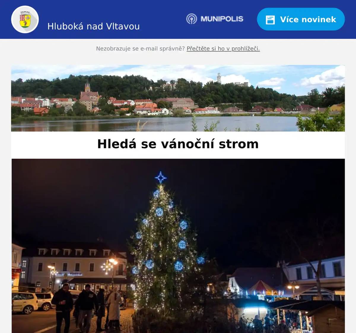 Milí spoluobčané,  hledá se vánoční strom! Přípravy adventního programu Andělská Hluboká jsou v plném proudu. Je také nejvyšší čas pro výběr vánočního stromu pro naše město, který rozsvítíme první adventní neděli 30. 11. 2025 na hlubockém náměstí.  Dovolujeme si oslovit majitele, kteří zvažují z opodstatněných důvodů kácení vzrostlého symetrického jehličnanu, aby nás kontaktovali jrada.pmh@hluboka.cz (777728957)  nebo odehnal@hluboka.cz (607568004) a to nejdéle do 12. 11. 2025. Zásadní je přístupnost techniky s ramenem ke stromu.  Městský úřad Hluboká nad Vltavou