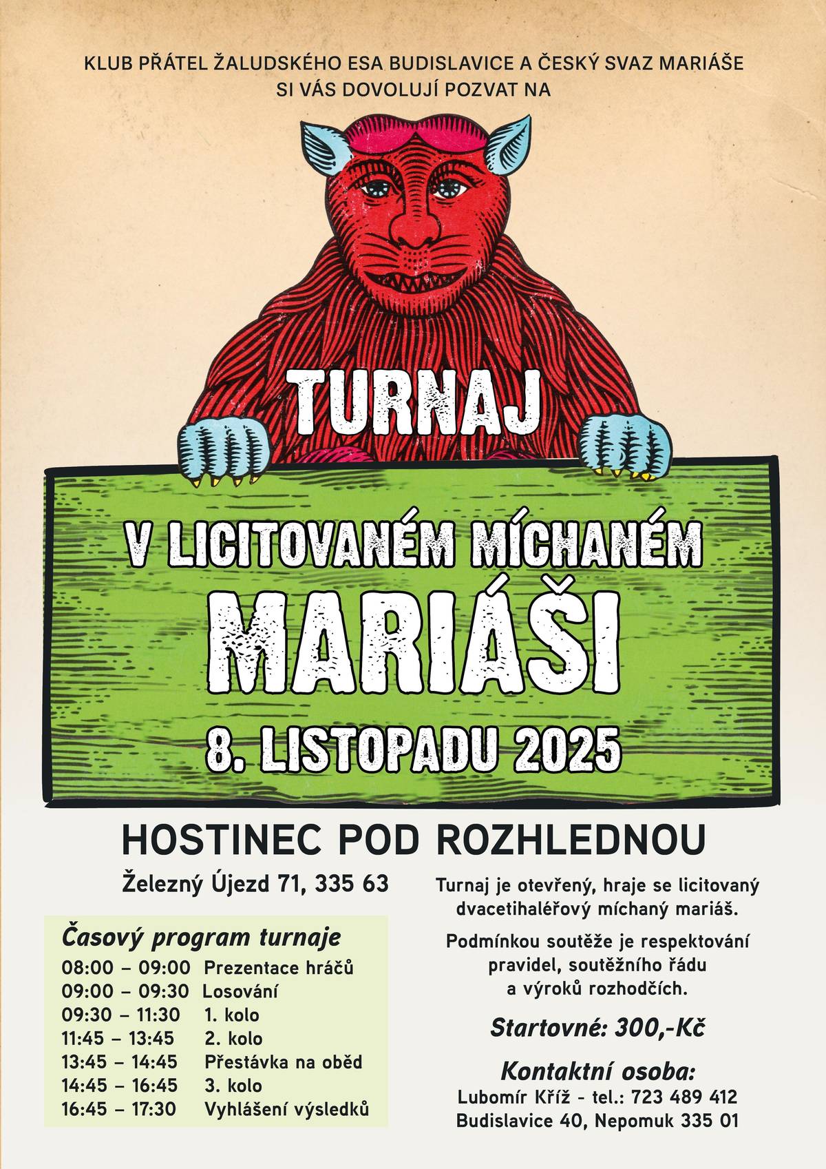KLUB PŘÁTEL ŽALUDSKÉHO ESA BUDISLAVICE a ČESKÝ SVAZ MARIÁŠE Vás srdečně zvou na     TURNAJ V LICITOVANÉM MÍCHANÉM MARIÁŠI     Sobota 8. listopadu 2025 Hostinec pod rozhlednou Železný Újezd Čížkov – Železný Újezd 71, 335 63     🂡 Soutěž   Turnaj je otevřený – hraje se licitovaný dvacetihaléřový míchaný mariáš. Podmínkou účasti je dodržování pravidel, soutěžního řádu a výroků rozhodčích.   Časový program turnaje 08:00 – 09:00 Prezentace hráčů 09:00 – 09:30 Losování 09:30 – 11:30 1. kolo 11:45 – 13:45 2. kolo 13:45 – 14:45 Přestávka na oběd 14:45 – 16:45 3. kolo 16:45 – 17:30 Vyhlášení výsledků     Startovné - 300 Kč     Kontaktní osoba Lubomír Kříž - Tel.: 723 489 412 Budislavice 40, Nepomuk 335 01