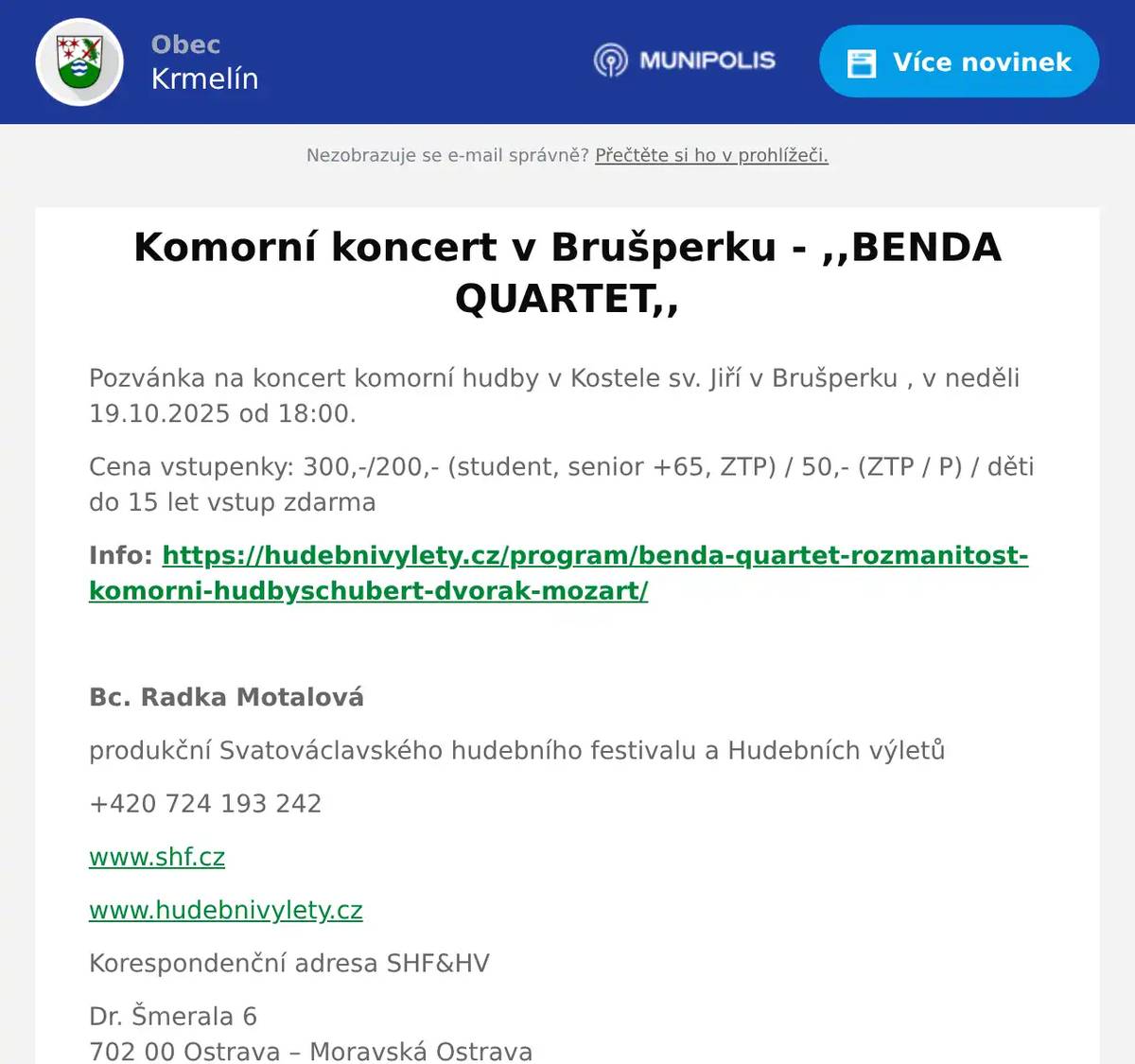 Pozvánka na koncert komorní hudby v Kostele sv. Jiří v Brušperku , v neděli 19.10.2025 od 18:00. Cena vstupenky: 300,-/200,- (student, senior +65, ZTP) / 50,- (ZTP / P) / děti do 15 let vstup zdarma Info: https://hudebnivylety.cz/program/benda-quartet-rozmanitost-komorni-hudbyschubert-dvorak-mozart/  Bc. Radka Motalová produkční Svatováclavského hudebního festivalu a Hudebních výletů +420 724 193 242 www.shf.cz www.hudebnivylety.cz Korespondenční adresa SHF&HV Dr. Šmerala 6702 00 Ostrava – Moravská OstravaČeská republika 
