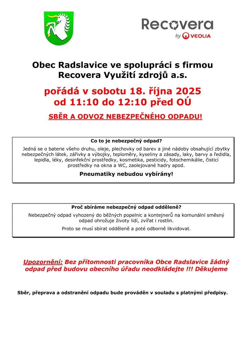 Obec Radslavice ve spolupráci s firmou Recovera Využití zdrojů a.s. pořádá v sobotu 18.10.2025 od 11:10 do 12:10 před obecním úřadem sběr a odvoz nebezpečného odpadu. PNEUMATIKY NEBUDOU VYBÍRÁNY. Bližší informace naleznete v příloze.