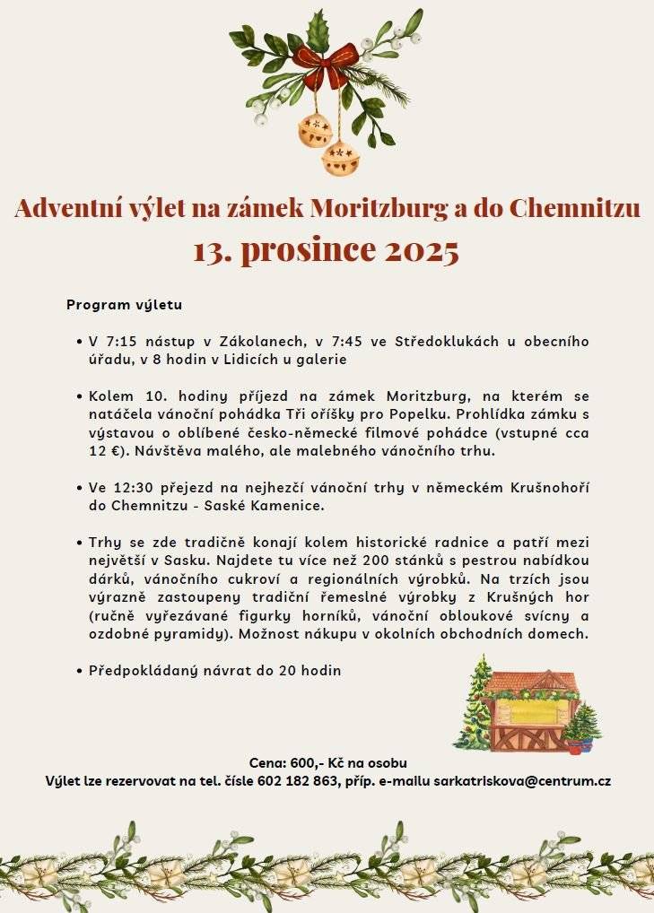 Milí sousedé, srdečně zveme zájemce na Adventní výlet na zámek Moritzburg a do Chemnitzu v sobotu 13. prosince 2025 Program výletu  V 7.15 nástup v Zákolanech; v 7.45 ve Středoklukách u obecního úřadu; v 8 hodin  v Lidicích u galerie  cca v 10 hod příjezd na zámek Moritzburg, na kterém se natáčela vánoční pohádka Tři oříšky pro Popelku. Prohlídka zámku s výstavou o oblíbené česko-německé filmové pohádce vč. výstavy kostýmů (vstupné cca 12 €). Návštěva malého, ale malebného vánočního trhu.  Cca ve 12.30 přejezd na nejhezčí Vánoční trhy v německém Krušnohoří do Chemnitzu - Saské Kamenice  Tradičně se konají kolem historické radnice a patří mezi největší v Sasku. Najdete tu více než 200 stánků s pestrou nabídkou dárků, vánočního cukroví a regionálních výrobků. Na trzích jsou výrazně zastoupeny tradiční řemeslné výrobky z Krušných hor (ručně vyřezávané figurky horníků, vánoční obloukové svícny a ozdobné pyramidy). Možnost nákupu v okolních obchodních domech.  Předpokládaný návrat do 20. hodiny  Cena: 600,- Kč na osobu Výlet lze rezervovat na tel. čísle: 602 182 863, příp. e-mailu: sarkatriskova°centrum.cz Těším se na vás! Šárka Třísková