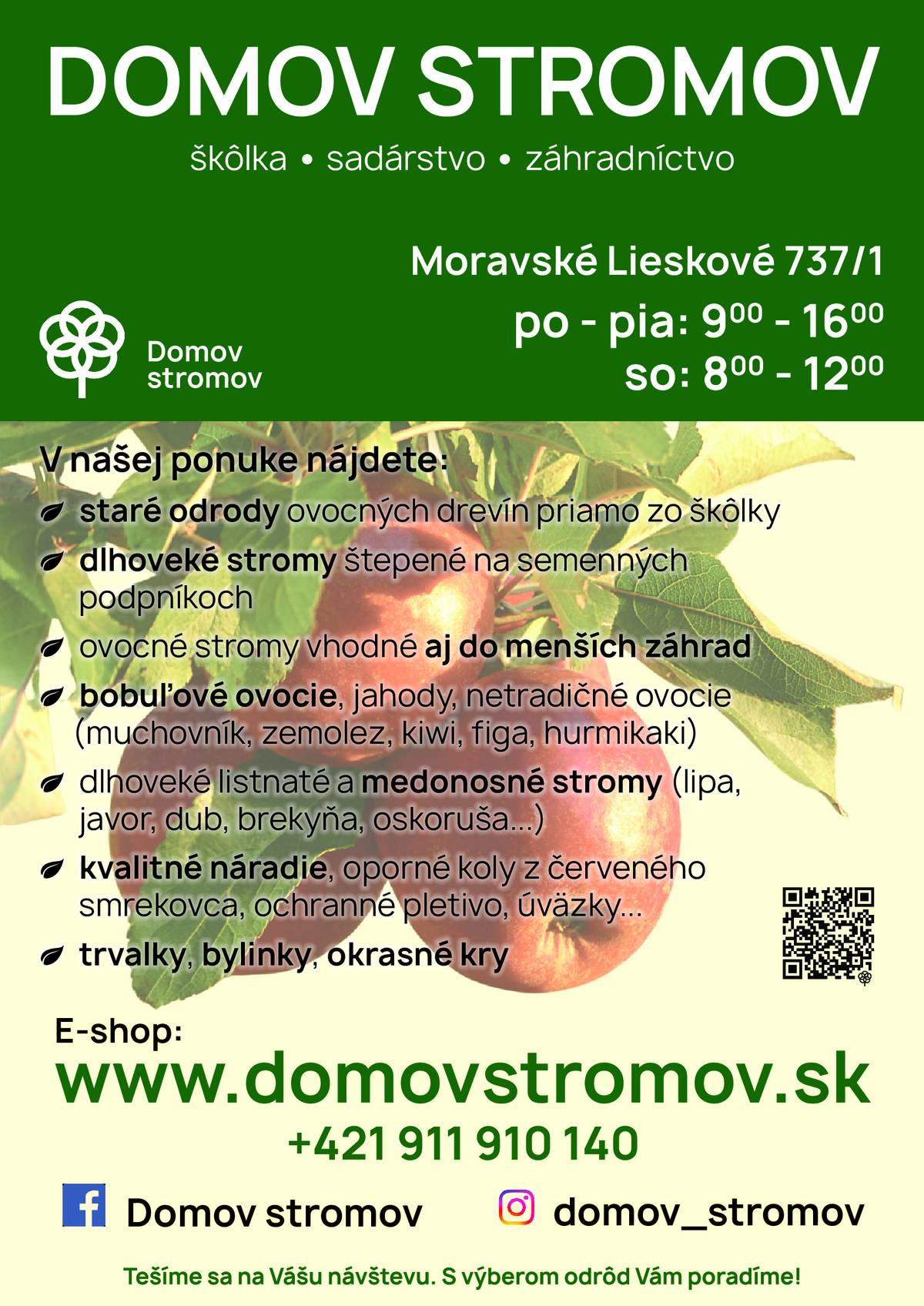 Škôlka, sadárstvo a záhradníctvo DOMOV STROMOV Moravské Lieskové ponúka: -       dlhoveké a odolné ovocné stromy priamo od pestovateľa -       staré a krajové odrody a novšie rezistentné odrody -       bobuľové ovocie a netradičné ovocné druhy -       okrasné a medonosné stromy, trvalky a kvalitné náradie -       s výberom odrôd a s pestovaním Vám odborne poradíme  u nás na predajni v Moravskom Lieskovom v pondelok  až piatok od 9 do 16 hod a v sobotu od  8 do 12 hod. Ponuka a viac informácií  na našom eshope: www.domovstromov.sk  Alebo na telefónnom čísle: 0911 910 140