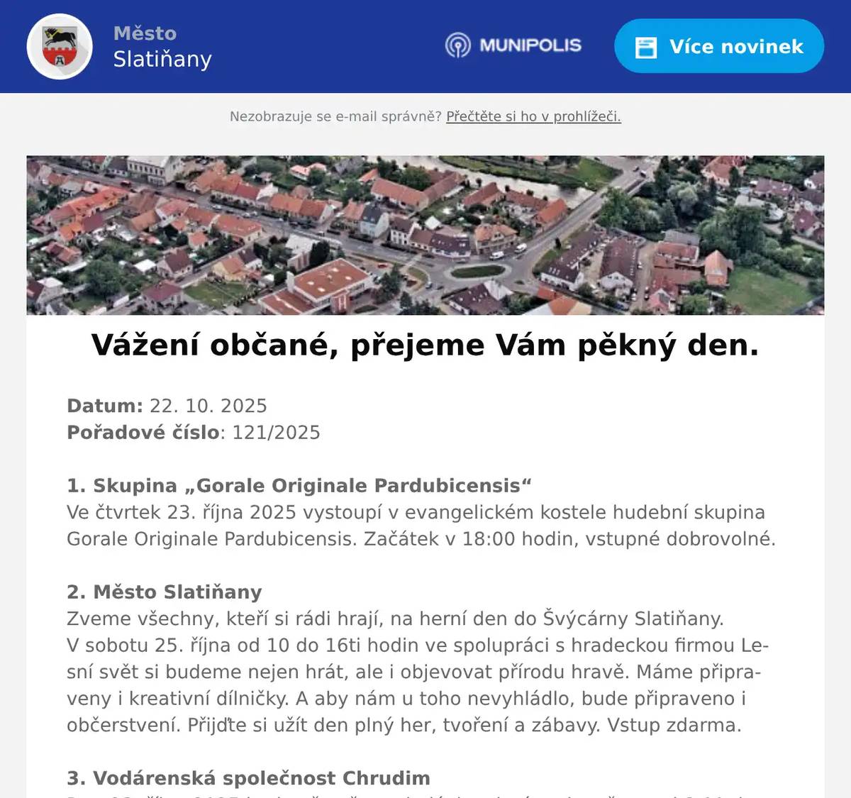 Datum: 22. 10. 2025Pořadové číslo: 121/20251. Skupina „Gorale Originale Pardubicensis“Ve čtvrtek 23. října 2025 vystoupí v evangelickém kostele hudební skupina Gorale Originale Pardubicensis. Začátek v 18:00 hodin, vstupné dobrovolné.2. Město SlatiňanyZveme všechny, kteří si rádi hrají, na herní den do Švýcárny Slatiňany. V sobotu 25. října od 10 do 16ti hodin ve spolupráci s hradeckou firmou Lesní svět si budeme nejen hrát, ale i objevovat přírodu hravě. Máme připraveny i kreativní dílničky. A aby nám u toho nevyhládlo, bude připraveno i občerstvení. Přijďte si užít den plný her, tvoření a zábavy. Vstup zdarma.3. Vodárenská společnost ChrudimDne 23. října 2025 bude přerušena dodávka pitné vody v čase od 8:00 do 13:00 hodin v ulicích T. G. Masaryka, Staré náměstí, Šmeralova, Spojovací a Smetanovo nábřeží. Cisterna s pitnou vodou bude přistavena v ulici Staré náměstí č.p. 60 a T. G. Masaryka č.p. 117.Další přerušení dodávky pitné vody je plánováno na 27. října 2025 od 8:00 do 12:00 hodin v ulicích Raisova a Staré náměstí. Cisterna s pitnou vodou bude přistavena v ulici Raisova č.p. 136. 4. p. KorečkováCvičení jógy bude zahájeno v úterý 4. listopadu od 17:00 hodin v Mateřské škole Slatiňany.