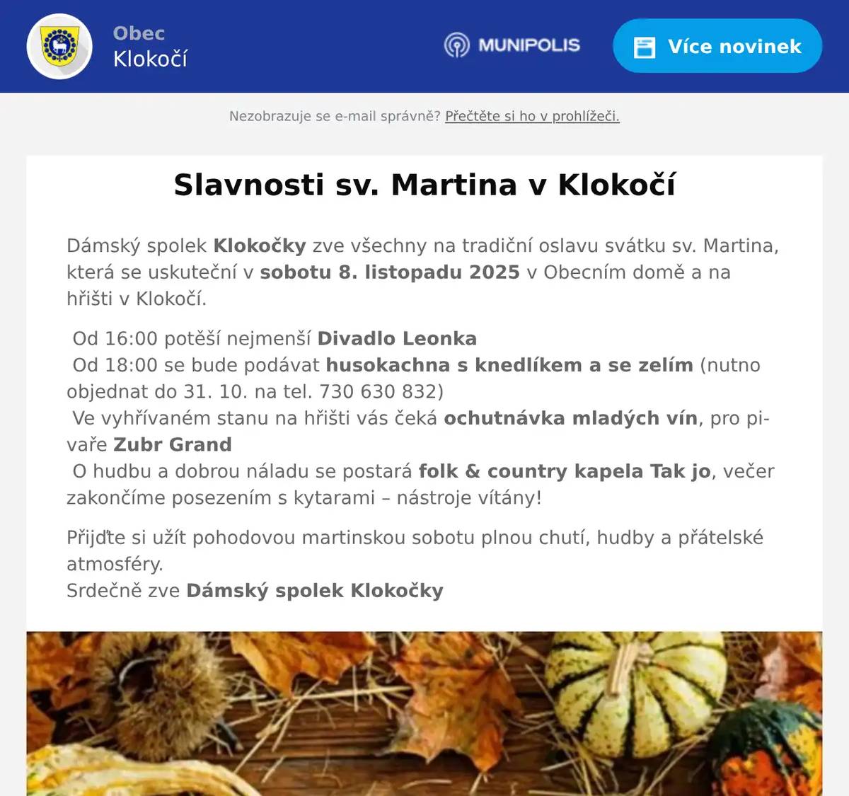 Dámský spolek Klokočky zve všechny na tradiční oslavu svátku sv. Martina, která se uskuteční v sobotu 8. listopadu 2025 v Obecním domě a na hřišti v Klokočí. Od 16:00 potěší nejmenší Divadlo Leonka Od 18:00 se bude podávat husokachna s knedlíkem a se zelím (nutno objednat do 31. 10. na tel. 730 630 832) Ve vyhřívaném stanu na hřišti vás čeká ochutnávka mladých vín, pro pivaře Zubr Grand O hudbu a dobrou náladu se postará folk & country kapela Tak jo, večer zakončíme posezením s kytarami – nástroje vítány! Přijďte si užít pohodovou martinskou sobotu plnou chutí, hudby a přátelské atmosféry.Srdečně zve Dámský spolek Klokočky