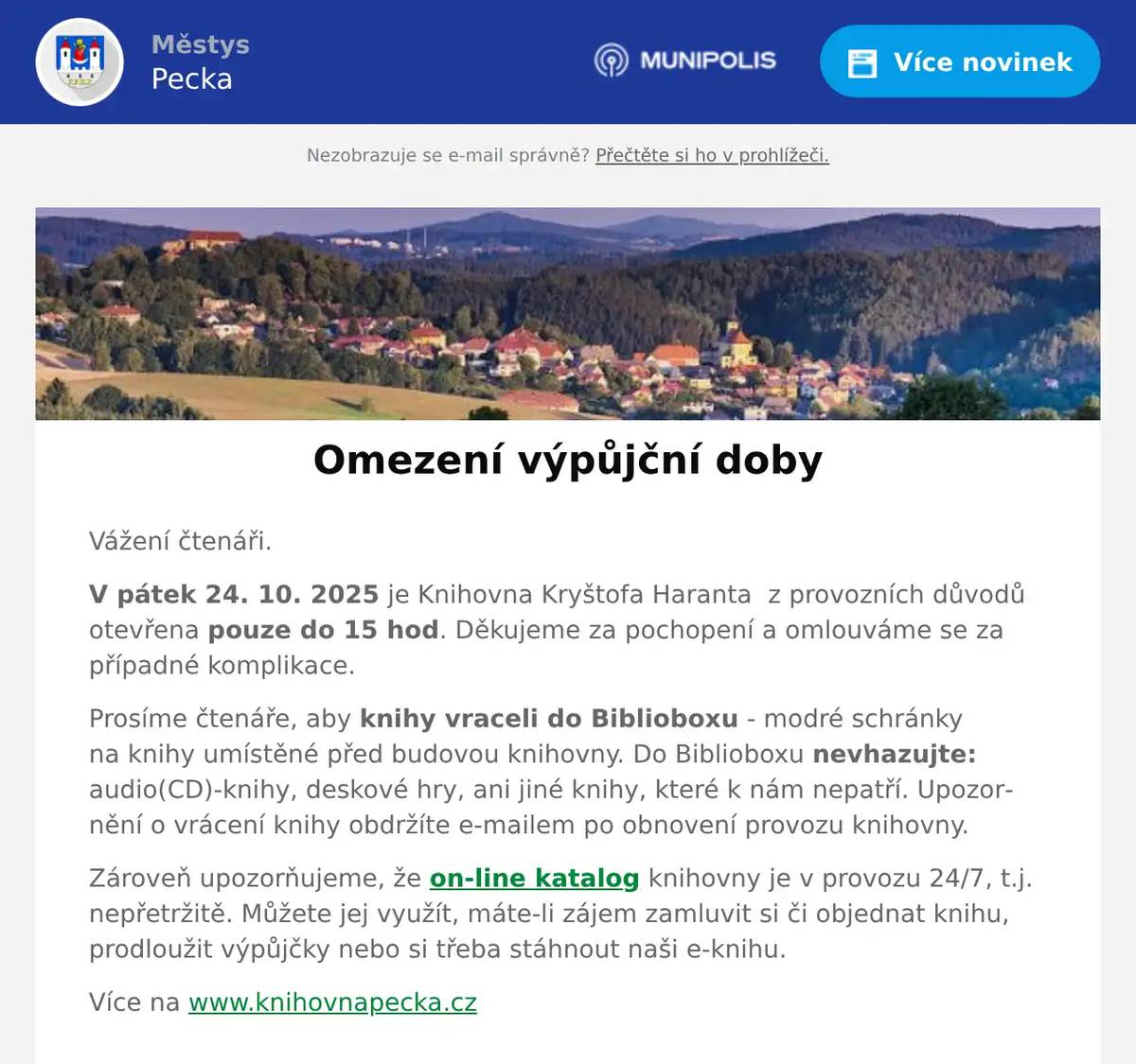 Vážení čtenáři. V pátek 24. 10. 2025 je Knihovna Kryštofa Haranta  z provozních důvodů otevřena pouze do 15 hod. Děkujeme za pochopení a omlouváme se za případné komplikace. Prosíme čtenáře, aby knihy vraceli do Biblioboxu - modré schránky na knihy umístěné před budovou knihovny. Do Biblioboxu nevhazujte: audio(CD)-knihy, deskové hry, ani jiné knihy, které k nám nepatří. Upozornění o vrácení knihy obdržíte e-mailem po obnovení provozu knihovny. Zároveň upozorňujeme, že on-line katalog knihovny je v provozu 24/7, t.j. nepřetržitě. Můžete jej využít, máte-li zájem zamluvit si či objednat knihu, prodloužit výpůjčky nebo si třeba stáhnout naši e-knihu. Více na www.knihovnapecka.cz