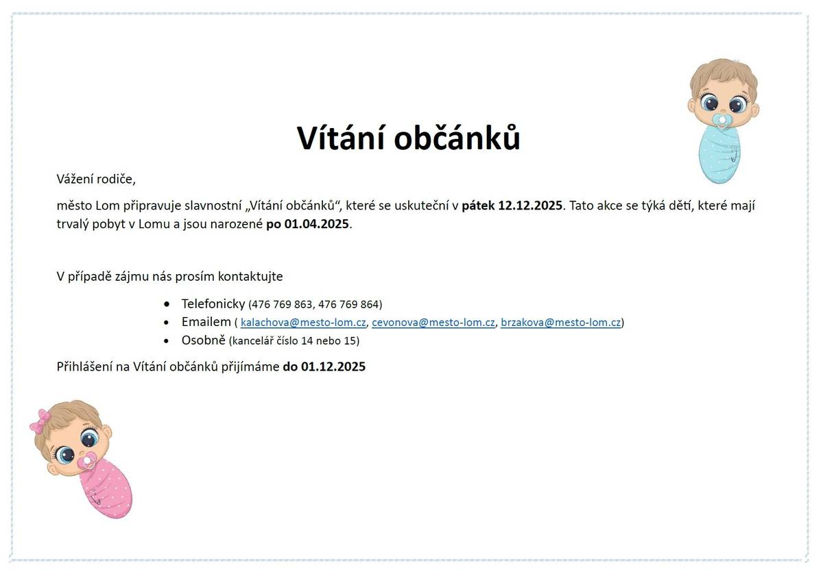 Vážení rodiče, město Lom připravuje slavnostní „Vítání občánků“, které se uskuteční v pátek 12.12.2025. Tato akce se týká dětí, které mají trvalý pobyt v Lomu a jsou narozené po 01.04.2025.  V případě zájmu nás prosím kontaktujte  • Telefonicky (476 769 863, 476 769 864)  • Emailem ( kalachova@mesto-lom.cz, cevonova@mesto-lom.cz, brzakova@mesto-lom.cz)  • Osobně (kancelář číslo 14 nebo 15)  Přihlášení na Vítání občánků přijímáme do 01.12.2025