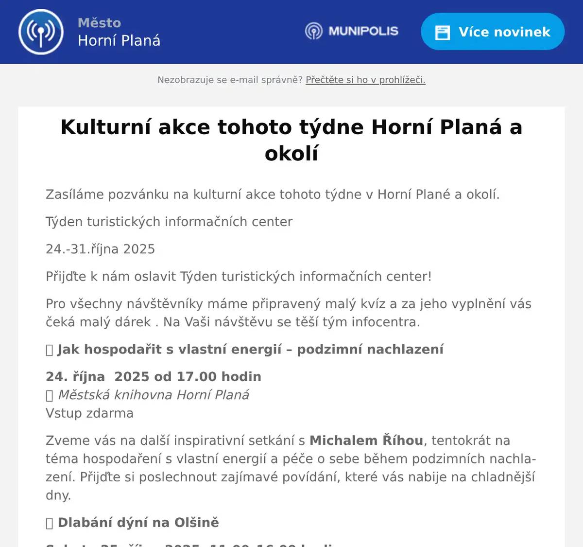 Zasíláme pozvánku na kulturní akce tohoto týdne v Horní Plané a okolí. Týden turistických informačních center 24.-31.října 2025 Přijďte k nám oslavit Týden turistických informačních center! Pro všechny návštěvníky máme připravený malý kvíz a za jeho vyplnění vás čeká malý dárek . Na Vaši návštěvu se těší tým infocentra. 🌿 Jak hospodařit s vlastní energií – podzimní nachlazení 24. října  2025 od 17.00 hodin📍 Městská knihovna Horní PlanáVstup zdarma Zveme vás na další inspirativní setkání s Michalem Říhou, tentokrát na téma hospodaření s vlastní energií a péče o sebe během podzimních nachlazení. Přijďte si poslechnout zajímavé povídání, které vás nabije na chladnější dny. 🎃 Dlabání dýní na Olšině Sobota 25. října 2025, 11.00–16.00 hodin📍 Resort Olšina – Volareza Přijďte si vyřezat vlastní dýni a užít si podzimní atmosféru! Tři nejhezčí dýně získají cenu resortu Olšina a Volarezy.Dýně jsou k dispozici za 50 Kč/ks.Rezervace na tel.: 733 648 738. 🐟 Rybí menu ve Volareze Olšina 24.–26. října 2025📍 Volareza, VZ Lipno – Olšina Ochutnejte speciální víkendové rybí menu s domácími specialitami: Kapří hranolky, rybí karbanátky, smažený kapr i pstruh po mlynářsku Tradiční rybí polévka Dezerty: jablečný závin s vanilkovým krémem, dýňový cheesecake s karamelem Rezervace a informace: www.volareza.cz Prázdninové halloweenské tvoření Pondělí 27. října 2025, 13.00–15.00Středa 29. října 2025, 13.00–15.00📍 Městská knihovna Horní Planá Pro děti: do 20 účastníků. Společně si vytvoříme pavoučí síť a dušinkovou girlandu.Rezervace osobně v knihovně nebo na tel.: 605 269 174.    