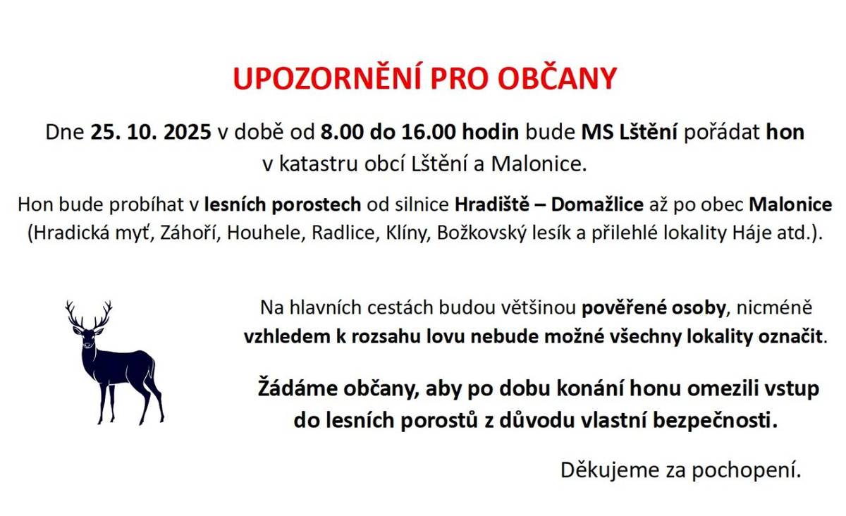 Dne 25. října 2025 se bude konat hon v katastru obcí Lštění a Malonice. Akce probíhá od 8.00 do 16.00 hodin v lesních porostech, které jsou součástí této oblasti. Žádáme občany, aby v této době omezili vstup do lesů pro zajištění jejich bezpečnosti.
