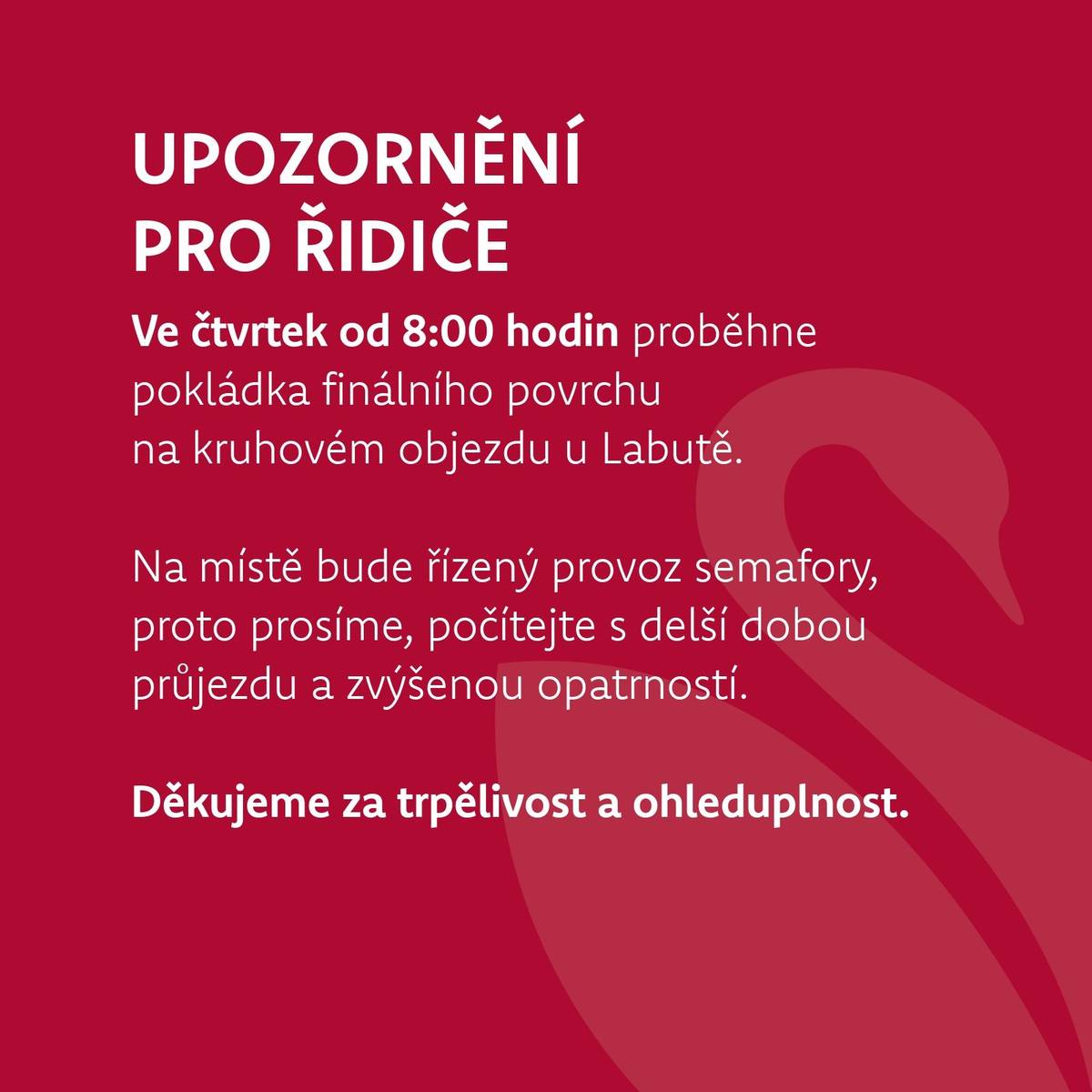 Zítra, ve čtvrtek od 8:00 hodin, proběhne pokládka finálního povrchu na kruhovém objezdu u Labutě.  Na místě bude řízený provoz semafory, proto prosíme, počítejte s delší dobou průjezdu a zvýšenou opatrností.  Děkujeme za trpělivost a ohleduplnost.