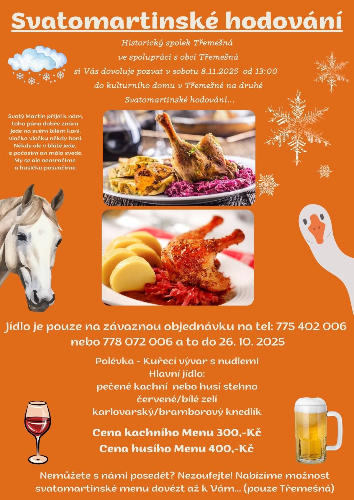 Historický spolek ve spolupráci s obcí Třemešná Vás srdečně zve v sobotu 8.11.2025 od 13:00 na druhé svatomartinské hodování. Menu: kuřecí vývar, karlovarský/bramborový knedlík, bílé/červené zelí, kachna/husa. Cena kachního menu 300,-Kč cena husího menu 400,-Kč  Objednávat můžete na tel: 775 402 006 nebo 778 072 006 Nemůžete s námi posedět? Nezoufejte, máme pro Vás po Třemešné rozvoz zdarma, stačí uvést u objednávky. Objednávejte co nejdříve, aby jste si zajistili místa u svátečního stolu.