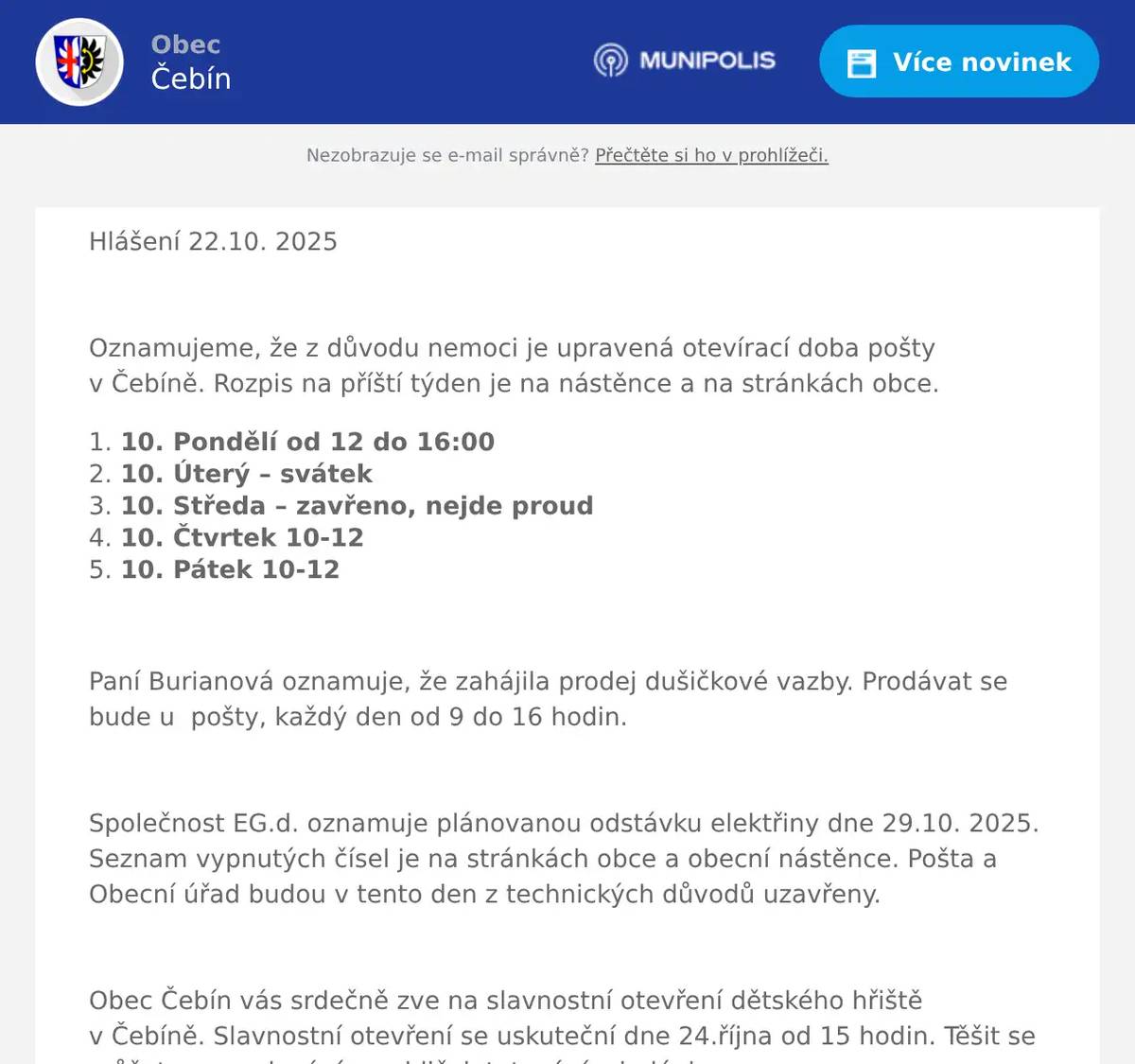 Hlášení 22.10. 2025  Oznamujeme, že z důvodu nemoci je upravená otevírací doba pošty v Čebíně. Rozpis na příští týden je na nástěnce a na stránkách obce. 10. Pondělí od 12 do 16:00  10. Úterý – svátek  10. Středa – zavřeno, nejde proud  10. Čtvrtek 10-12  10. Pátek 10-12  Paní Burianová oznamuje, že zahájila prodej dušičkové vazby. Prodávat se bude u  pošty, každý den od 9 do 16 hodin.  Společnost EG.d. oznamuje plánovanou odstávku elektřiny dne 29.10. 2025. Seznam vypnutých čísel je na stránkách obce a obecní nástěnce. Pošta a Obecní úřad budou v tento den z technických důvodů uzavřeny.  Obec Čebín vás srdečně zve na slavnostní otevření dětského hřiště v Čebíně. Slavnostní otevření se uskuteční dne 24.října od 15 hodin. Těšit se můžete na malování na obličej, tetování a balónky.  MUDr. Jana Řezaninová oznamuje, že v pondělí 27.10. nebude ordinovat.