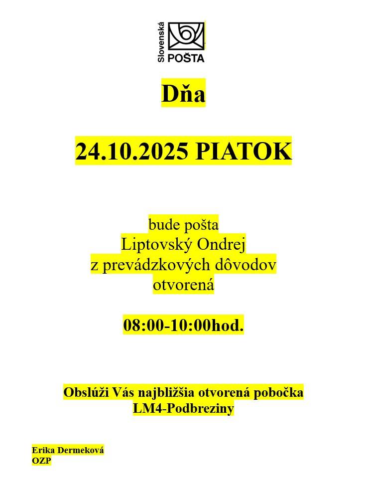 Dňa 24.10.2025 (PIATOK) bude pošta Liptovský Ondrej z prevádzkových dôvodov otvorená 08:00-10:00 hod.     Obslúži Vás najbližšia otvorená pobočka LM4-Podbreziny    Erika Dermeková   OZP