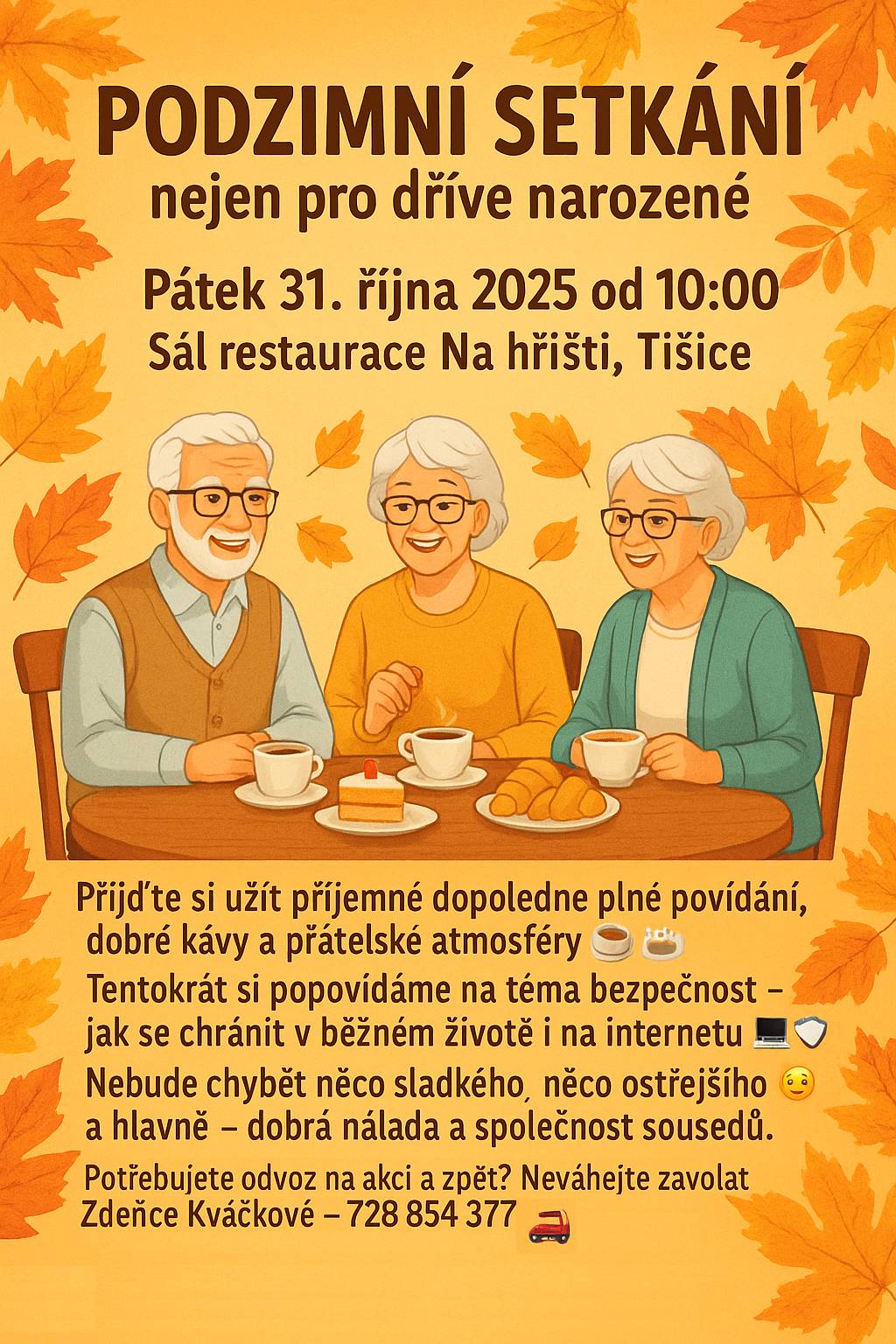 Přijďte si užít příjemné dopoledne plné povídání, kávy a přátelské atmosféry Obec Tišice zve všechny občany, zejména dříve narozené, na tradiční podzimní setkání, které se uskuteční v pátek 31. října 2025 od 10:00 hodin v sále restaurace Na hřišti. Tématem letošního setkání bude bezpečnost – jak se chránit v běžném životě i na internetu. Povíme si o praktických situacích, které mohou potkat každého z nás, a jak se jim dá předcházet. Po programu bude připraveno malé občerstvení – káva, něco sladkého, možná i „něco ostřejšího“ 😉. Především ale půjde o příjemné setkání s přáteli a sousedy v pohodové podzimní atmosféře. 📅 Kdy: pátek 31. října 2025 od 10:00 📍 Kde: sál restaurace Na hřišti, Tišice 🚗 Potřebujete odvoz na akci a zpět? Neváhejte zavolat Zdeňce Kváčkové – 728 854 377 Těšíme se na vás! Obec Tišice