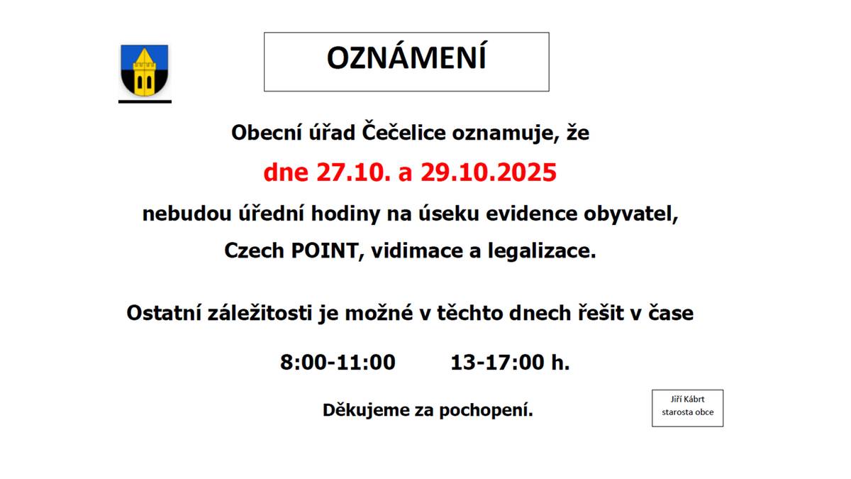 Obecní úřad Čečelice oznamuje, že dne 27.10. a 29.10.2025 nebudou úřední hodiny na úseku evidence obyvatel, Czech POINT, vidimace a legalizace. Ostatní záležitosti je možné v těchto dnech řešit v čase 8:00-11:00 13-17:00 h. Děkujeme za pochopení.