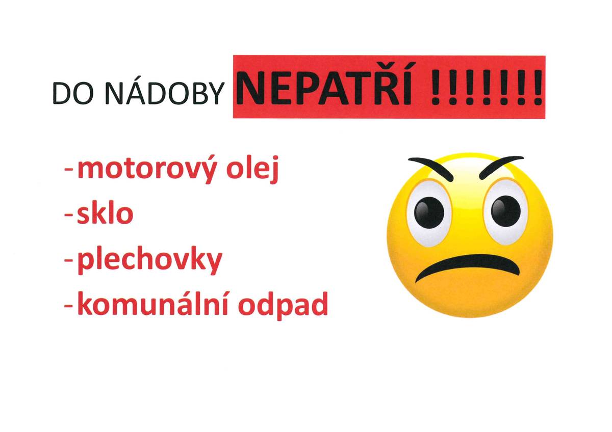 Milé sousedky, milí sousedé, opakovaně nám svozová firma odmítá vyvážet nádoby na kuchyňský olej a tuk, protože je kontaminován komunálním odpadem (jídlo, další odpadky) nebo NEBEZPEČNÝM ODPADEM (typicky motorový olej apod.). V takovém případě je CELÝ obsah likvidován jako komunální nebo dokonce nebezpečný, tudíž mnohem nákladněji, zkrátka nás to stojí mnohem více.  Nerespektování skutečnosti, že do nádoby na oleje patří skutečně a pouze kuchyňské oleje a tuky v uzavřených PET lahvích: 1) ničí snahu ostatních obyvatel řádně třídit, 2) zvyšuje náklady na odpadové hospodářství, tudíž zvyšuje poplatek za odpad pro všechny občany. Pokud se situace významně nezlepší, budeme nuceni přistoupit k monitorování míst s nádobami pro tříděný odpad kamerovým systémem.  Starostka