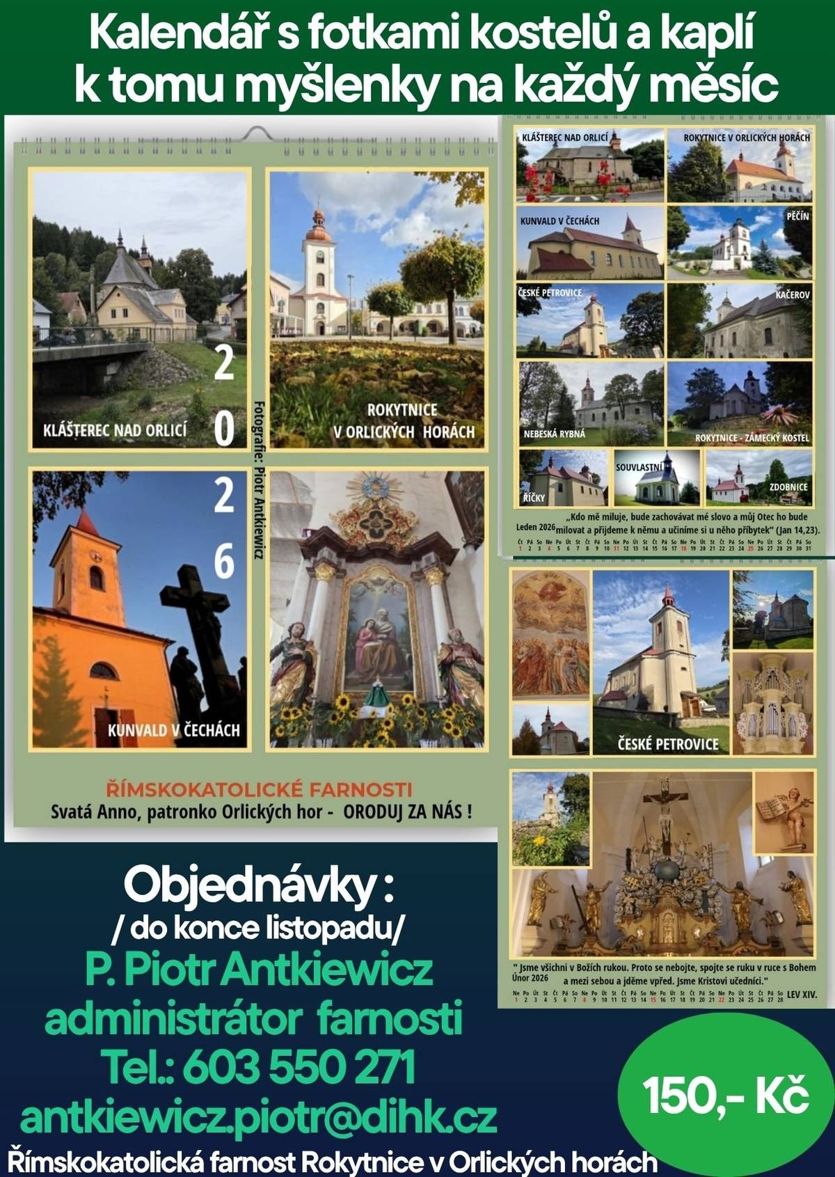 Římskokatolická farnost Rokytnice v Orlických horách připravila nástěnný kalendář pro rok 2026 s krásnými fotografiemi kostelů a kaplí z našeho okolí. Součástí kalendáře jsou také duchovní myšlenky na každý měsíc. Na fotografiích najdete například kostely v Klášterci nad Orlicí, Rokytnici, Kunvaldu, Českých Petrovicích, Nebeské Rybné a dalších obcích Orlických hor. Cena: 150 Kč Objednávky přijímá do konce listopadu P. Piotr Antkiewicz, administrátor farnosti Tel.: 603 550 271 antkiewicz.piotr@dihk.cz