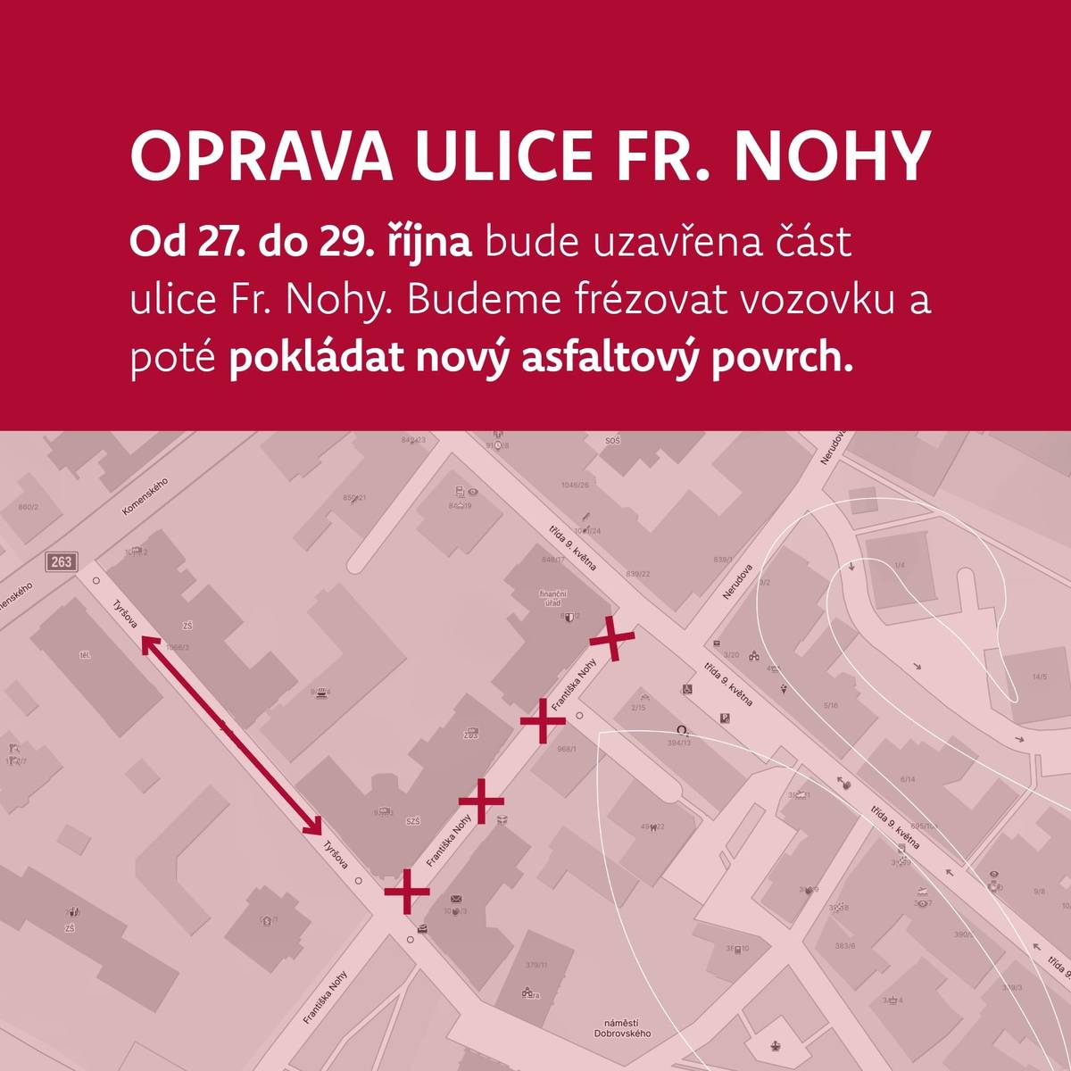 Od pondělí 27. do středy 29. října bude probíhat oprava části ulice Fr. Nohy v úseku od ulice Tyršova po přechod u finančního úřadu. Během prací bude ulice Tyršova obousměrně průjezdná. Průběh prací:  Pondělí, úterý: příprava vozovky a frézování Středa: pokládka nového asfaltového povrchu  Věříme, že i přes dočasné komplikace budete mít z nového povrchu radost.  Děkujeme za pochopení a trpělivost.
