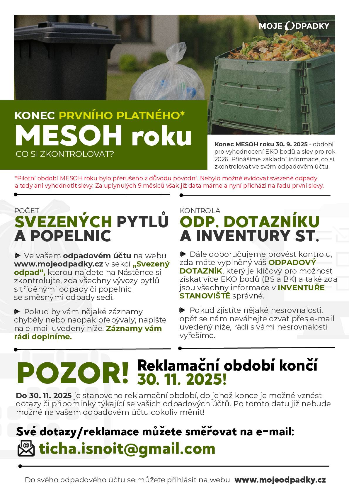 CO SI ZKONTROLOVAT? Konec MESOH roku 30. 9. 2025 – období pro vyhodnocení EKO bodů a slev pro rok 2026. Přinášíme základní informace, co si zkontrolovat ve svém odpadovém účtu. Pilotní období MESOH roku bylo přerušeno z důvodu povodní. Nebylo možné evidovat svezené odpady a tedy ani vyhodnotit slevy. Za uplynulých 9 měsíců však již data máme a nyní přichází na řadu první slevy. POČET SVEZENÝCH PYTLŮ A POPELNIC   Ve vašem odpadovém účtu na webu www.mojeodpadky.cz (heslo naleznete ve spodní části archu s QR kódy na tříděný odpad) v sekci „Svezený odpad“, kterou najdete na Nástěnce si zkontrolujte, zda všechny vývozy pytlů s tříděnými odpady či popelnic se směsnými odpady sedí.   Pokud vám nějaké záznamy chyběly nebo naopak přebývaly, napište na e-mail uvedený níže. Záznamy vám rádi doplníme.   KONTROLA ODP. DOTAZNÍKU A INVENTURY ST.   Dále doporučujeme provést kontrolu, zda máte vyplněný váš ODPADOVÝ DOTAZNÍK, který je klíčový pro možnost získat více EKO bodů (BS a BK) a také zda jsou všechny informace v INVENTUŘE STANOVIŠTĚ správné.   Pokud zjistíte nějaké nesrovnalosti, opět se nám neváhejte ozvat přes e-mail uvedený níže, rádi s vámi nesrovnalosti vyřešíme.   ⚠️ POZOR! Reklamační období končí 30. 11. 2025! Do 30. 11. 2025 je stanoveno reklamační období, do jehož konce je možné vznést dotazy či připomínky týkající se vašich odpadových účtů. Po tomto datu již nebude možné na vašem odpadovém účtu cokoliv měnit! Své dotazy/reklamace můžete směřovat na e-mail: 📧 ticha.isnoit@gmail.com Do svého odpadového účtu se můžete přihlásit na webu www.mojeodpadky.cz
