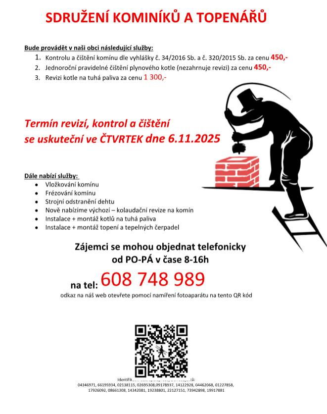 provádět v naší obci ve ČTVRTEK dne 6.11. požadované kontroly a čištění komínů dle zákonu č. 34/2016 Sb. za následující ceny: - Čištění komínů: 450 Kč - Čištění plynových kotlů: 450 Kč - Revize kotlů na tuhá paliva: 1.300 Kč Dále nabízí levné vložkování a frézování komínů, výchozí-kolaudační revize, instalace + montáž kotlů na tuhá paliva, instalace + montáž topení a tepelných čerpadel. Zájemci se mohou objednat telefonicky na telefonním čísle: 608 748 989.