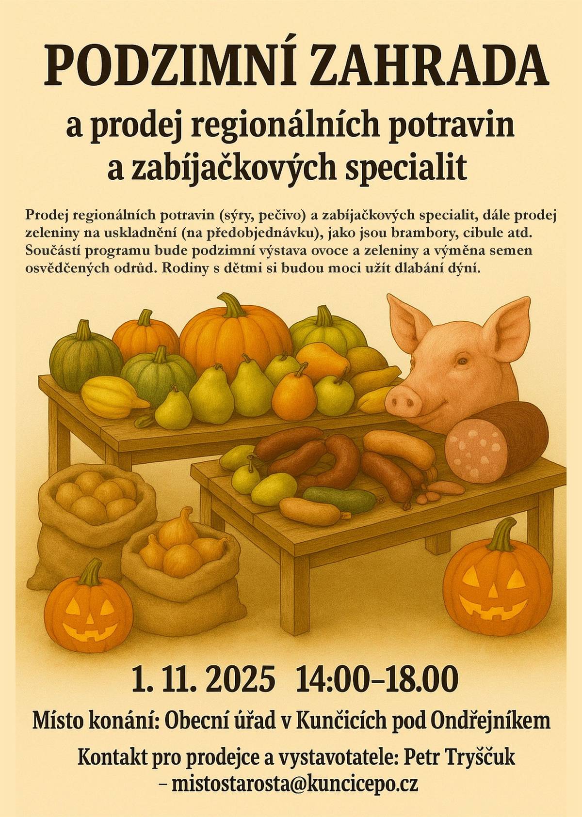 Podzimní zahrada – prodej regionálních potravin a zabíjačkových specialit Tato nová akce se koná v sobotu 1. 11. 2025, 14:00–18:00 na Obecním úřadu Kunčice pod Ondřejníkem (před budovou a v zasedací místnosti).   Prodej potravin: Součástí akce bude také prodej regionálních potravin, podobně jako na Masopustní sobotě. Můžete se těšit na domácí sýry a domácí pečivo. Již tradičně budou k dispozici čerstvé masné výrobky přímo od výrobce. Nově nabízíme možnost si na místě nakoupit zeleninu na uskladnění: v nabídce je velký výběr z chlebovických brambor (balení 2 kg, 5 kg, 25 kg) včetně rohlíčků na saláty, cibule a česnek. Možnost předobjednávek: Předobjednávky můžete učinit do 30.10.2025 ---------------------------------------------------------------------------------------------------------------- Zelenina na uskladnění – farma Chlebovické brambory s.r.o.: Doporučujeme si učinit předobjednávky brambor na uskladnění v balení 25 kg.  Odrůdy brambor, které jsou k dispozici: Marabel, Belana, Antonia, Venezie, Laura.  janecka.libor@seznam.cz, +420 608 612 763.   Márovy zabíjačkové speciality: Z důvodu obrovského zájmu nabízíme možnost si tyto výrobky s předstihem předobjednat. Ceny za kilogram: Jelita á 160,- Kč, Jitrnice á 180, Kč a tlačenka á 260 Kč marek.silbach@seznam.cz
