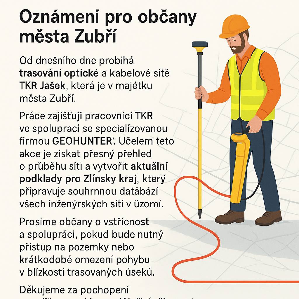 Od dnešního dne probíhá trasování optické a kabelové sítě TKR Jašek, která je v majetku města Zubří.  Práce zajišťují pracovníci TKR ve spolupráci se specializovanou firmou GEOHUNTER. Účelem této akce je získat přesný přehled o průběhu sítí a vytvořit aktuální podklady pro Zlínský kraj, který připravuje souhrnnou databázi všech inženýrských sítí v území.  Prosíme občany o vstřícnost a spolupráci, pokud bude nutný přístup na pozemky nebo krátkodobé omezení pohybu v blízkosti trasovaných úseků.  Děkujeme za pochopení a součinnost při této důležité činnosti. 💛💚🦬