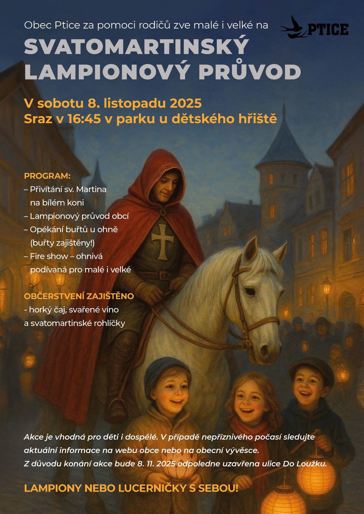 SVATOMARTINSKÝ LAMPIONOVÝ PRŮVOD VE PTICÍCH 🕯️ Obec Ptice zve malé i velké 🧒👧👨👩 📅 Sobota 8. listopadu 2025 🕟 Sraz v 16:45 📍 Park u dětského hřiště, Ptice PROGRAM: 🐴 Přivítáme sv. Martina na bílém koni 🕯️ Vyrazíme na lampionový průvod obcí 🔥 U ohně opečeme buřty (buřty zajistíme) 🎇 Fire show – ohnivá podívaná pro děti i dospělé OBČERSTVENÍ: ☕ Horký čaj 🍷 Svařené víno 🥐 Svatomartinské rohlíčky ℹ️ Akce je vhodná pro děti i dospělé.  🌧️ Když nebude počasí přát, sledujte aktuální info na webu obce nebo na obecní vývěsce. 🚧 Kvůli akci uzavřeme 8. 11. 2025 odpoledne ulici Do Loužku. ❗ Nezapomeňte si vzít LAMPIONY nebo LUCERNIČKY Těšíme se na vás v sobotu ve Pticích ✨