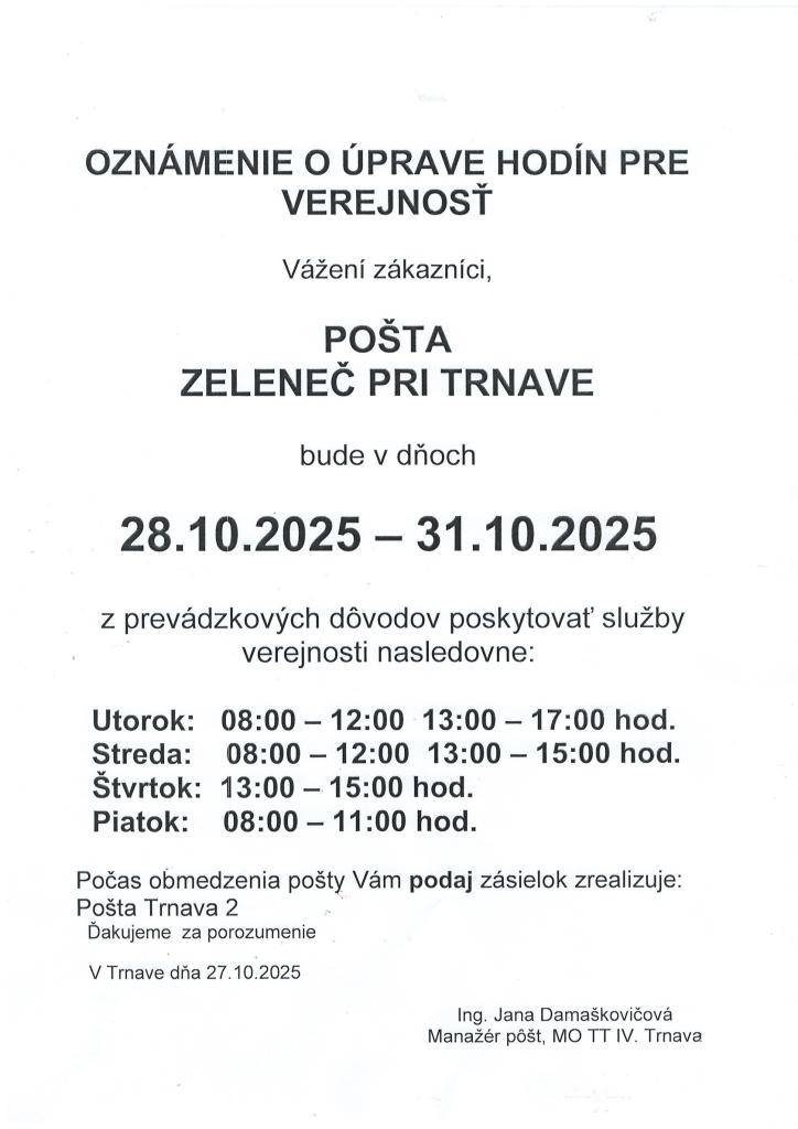 Oznamujeme, že z prevádzkových dôvodov bude pošta Zeleneč v dňoch od 28.10.2025-31.10.2025 poskytovať služby verejnosti nasledovne:  utorok: 08:00 - 12:00 hod.    13:00 - 17.00 hod  streda: 08:00 - 12:00 hod.    13:00 - 15.00 hod  štvrtok:13:00 - 15.00 hod  Piatok: 08:00 - 11:00 hod.