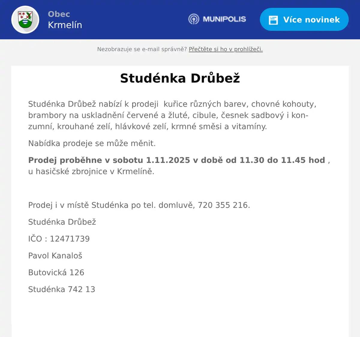 Studénka Drůbež nabízí k prodeji  kuřice různých barev, chovné kohouty, brambory na uskladnění červené a žluté, cibule, česnek sadbový i konzumní, krouhané zelí, hlávkové zelí, krmné směsi a vitamíny. Nabídka prodeje se může měnit. Prodej proběhne v sobotu 1.11.2025 v době od 11.30 do 11.45 hod , u hasičské zbrojnice v Krmelíně.  Prodej i v místě Studénka po tel. domluvě, 720 355 216. Studénka Drůbež IČO : 12471739 Pavol Kanaloš Butovická 126 Studénka 742 13 