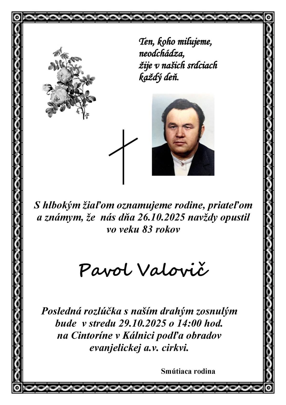 S hlbokým žiaľom oznamujeme rodine, priateľom a známym, že nás dňa 26.10.2025 navždy opustil vo veku 83 rokov Pavol Valovič. Posledná rozlúčka s naším drahým zosnulým bude v stredu 29.10.2025 o 14:00 hod. na cintoríne v Kálnici podľa obradov evanjelickej a.v. cirkvi. Ten, koho milujeme, neodchádza, žije v našich srdciach každý deň. smútiaca rodina