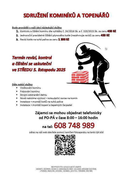Oznamujeme občanům, že ve středu 5. listopadu 2025 bude Sdružení kominíků a topenářů provádět v naší obci:    kontroly a čištění komínů za 450 Kč,  čištění plynových kotlů za 450 Kč,  revize kotlů na tuhá paliva za 1 300 Kč. Dále nabízí:    vložkování komínu,  frézování komínu,  strojní odstranění dehtu.   Nově nabízí:  výchozí – kolaudační revize na komín,  instalace + montáž kotlů na tuhá paliva,  instalace + montáž topení a tepelných čerpadel.   Zájemci se mohou objednávat na telefonním čísle: 608 748 989.