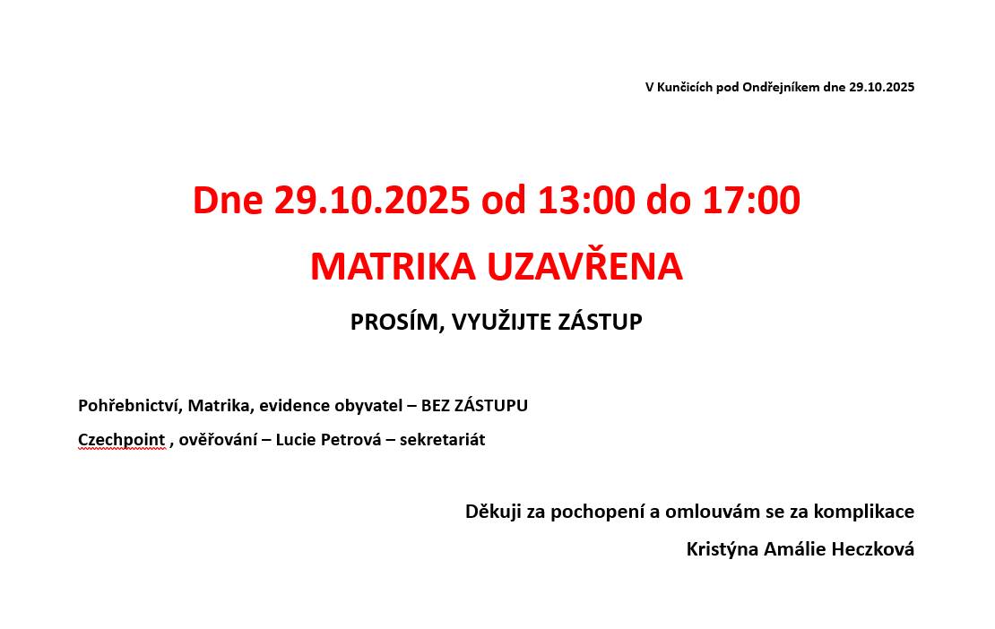 V Kunčicích pod Ondřejníkem dne 29.10.2025  Dne 29.10.2025 od 13:00 do 17:00 MATRIKA UZAVŘENA PROSÍM, VYUŽIJTE ZÁSTUP  Pohřebnictví, Matrika, evidence obyvatel – BEZ ZÁSTUPU Czechpoint, ověřování – Lucie Petrová – sekretariát Děkuji za pochopení a omlouvám se za komplikace Zveřejnila: Kristýna Amálie Heczková