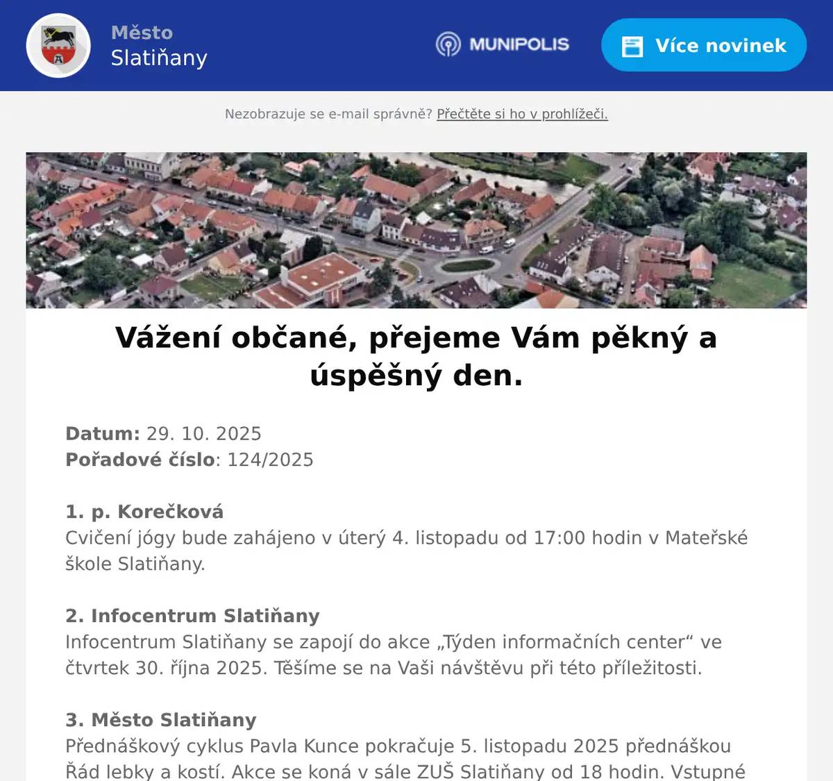 Datum: 29. 10. 2025Pořadové číslo: 124/20251. p. KorečkováCvičení jógy bude zahájeno v úterý 4. listopadu od 17:00 hodin v Mateřské škole Slatiňany.2. Infocentrum SlatiňanyInfocentrum Slatiňany se zapojí do akce „Týden informačních center“ ve čtvrtek 30. října 2025. Těšíme se na Vaši návštěvu při této příležitosti.3. Město SlatiňanyPřednáškový cyklus Pavla Kunce pokračuje 5. listopadu 2025 přednáškou Řád lebky a kostí. Akce se koná v sále ZUŠ Slatiňany od 18 hodin. Vstupné 250,-Kč.4. Národní hřebčín Kladruby nad LabemNárodní hřebčín Kladruby nad Labem ve spolupráci s Městem Slatiňany, Římskokatolickou farností a Státním zámkem Slatiňany srdečně zve na Svatomartinský průvod 8. listopadu 2025.  Zahájení průvodu ve 13 hodin od hřebčína, ve 13.15 povídání o svatomartinské tradici před kostelem sv. Martina, ve 14 hodin šermířské vystoupení před hřebčínem. Bohatý doprovodný program.