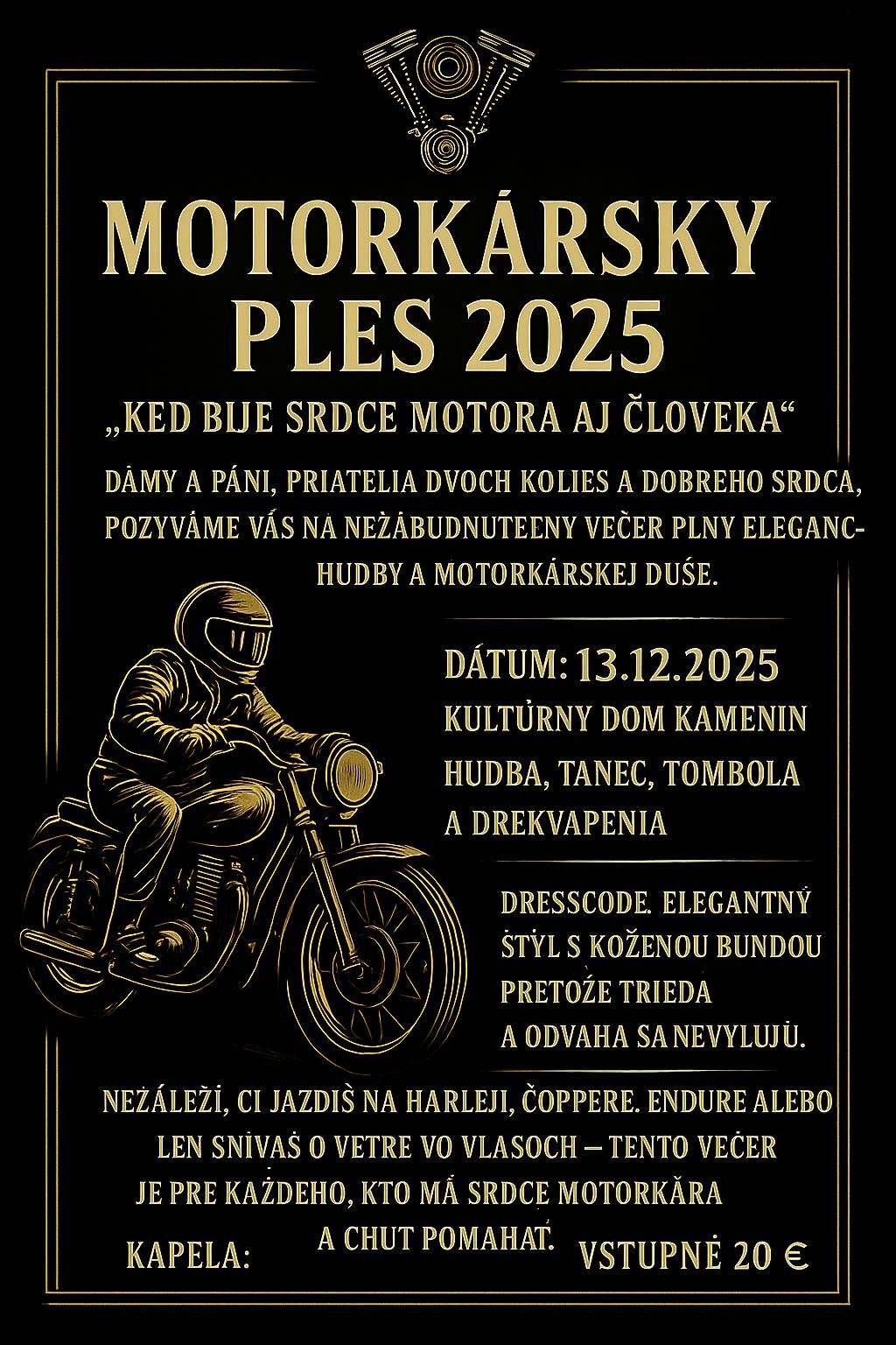 Dňa 13.12.2025 sa bude konať v Kultúrnom dome v Kameníne charitatívny ples pre chorého Norriska a jeho maminku. Každého srdečne pozívame. Každý kto príde v motorkárskej alebo koženej bunde dostane motorkársky darček! O úžasnú hudbu a skvelú zábavu sa postará Romix Kapela Lístky si budete môcť zakúpiť telefonicky na čisle: 0919 438 015/ 0910 512 803 alebo cez Messenger Oti Otika Tóth / Natália Búrová Tešíme sa na Vás a nezabúdajte, na každom srdci záleží!      2025. december 13-án jótékonysági bált rendeznek a beteg Norris és édesanyja számára a Kémendi kulturházban. Mindenkit szeretettel várnak. Mindenki, aki motoros vagy bőrdzsekiben érkezik, motoros ajándékot kap! A Romix együttes fantasztikus zenéről és remek szórakozásról gondoskodik. Jegyek telefonon vásárolhatók a 0919 438 015/ 0910 512 803 számon, vagy a Messengeren keresztül: Oti Otika Tóth / Natália Búrová. Szeretettel várjuk Önöket, és ne feledjék, minden szív számít!