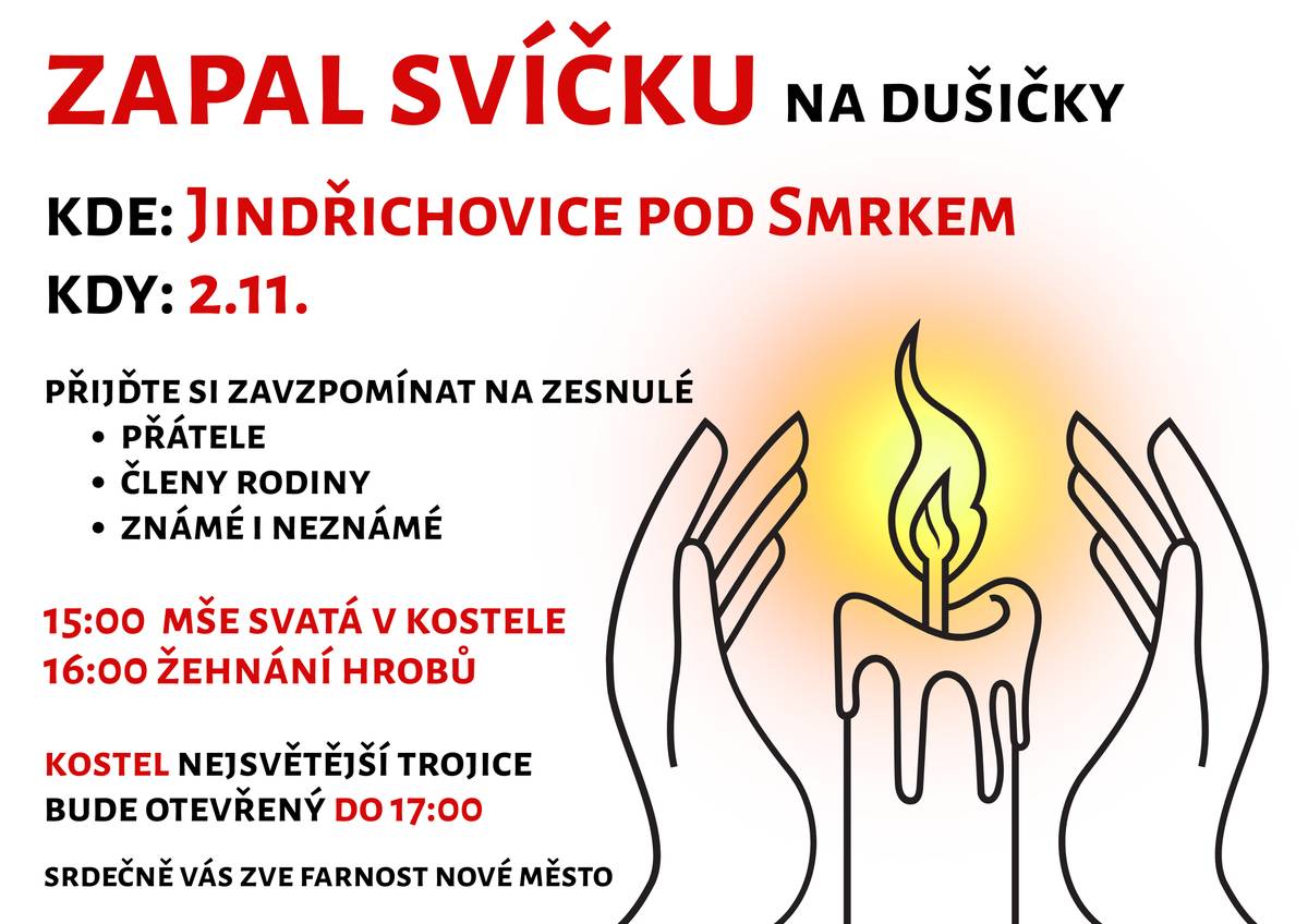 ZAPAL SVÍČKU na Dušičky   KDY? v neděli 2. 11. 2025 KDE? v Jindřichovicích pod Smrkem     Na Dušičky si připomínáme všechny, kdo už nejsou mezi námi.   Zapalme svíčku za své blízké – za ty, které milujeme, i za ty, s nimiž jsme se nestihli rozloučit. Věnujme tichou vzpomínku těm, kteří nás předběhli svým životem.    15:00 mše svatá v kostele Nejsvětější Trojice 16:00 žehnání hrobů kostel Nejsvětější Trojice bude otevřený do 17:00      Plamínek světla spojuje, hřeje a připomíná, že láska smrti nepodléhá.   V Jindřichovicích p. S. bude otevřen kostel Nejsvětější Trojice, kde bude možné se zastavit, zapálit svíčku za zesnulé a věnovat jim tichou modlitbu či vzpomínku.   Srdečně vás zve farnost Nové Město pod Smrkem.        kdy: 2.11.
