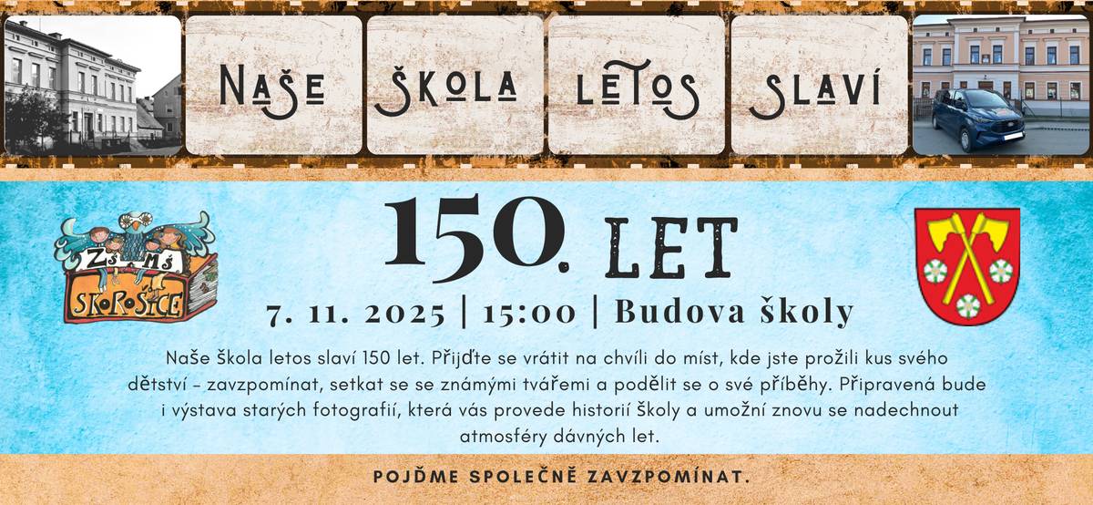 Vážení občané, zveme Vás na oslavu 150. let ZŠ Skorošice, která se koná v pátek 7. 11. 2025 od 15:00 hod. v budově ZŠ a MŠ Skorošice. Program:  15:00 - slavnostní zahájení, vystoupení žáků ZŠ a MŠ Skorošice 16:00 - slavnostní odhalení znaku obce Skorošice za účasti autora, dřevosochaře Zdeňka Macháčka - v prostorách školy bude probíhat výstava starých fotografií... - pro přítomné zajištěno občerstvení a hudba... Všichni jste srdečně vítáni