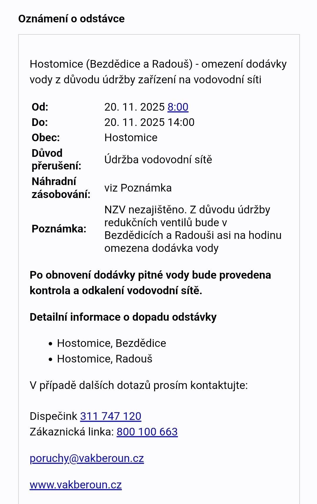 Hostomice (Bezdědice a Radouš) - omezení dodávky vody z důvodu údržby zařízení na vodovodní síti Od: 20. 11. 2025 8:00 Do: 20. 11. 2025 14:00 Důvod přerušení: Údržba Poznámka: NZV nezajištěno. Z důvodu údržby redukčních ventilů bude v Bezdědicích a Radouši asi na hodinu omezena dodávka vody.  Po obnovení dodávky pitné vody bude provedena kontrola a odkalení vodovodní sítě. Detailní informace o dopadu odstávky Hostomice, Bezdědice Hostomice, Radouš