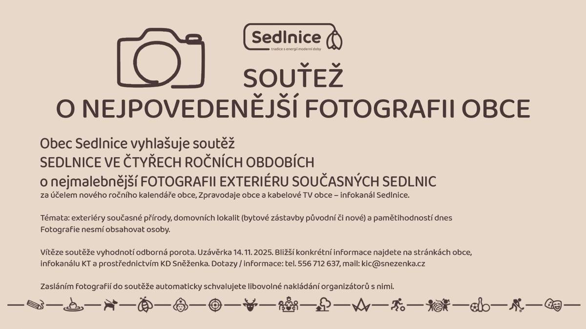 Obec Sedlnice vyhlašuje soutěž "SEDLNICE VE ČTYŘECH ROČNÍCH OBDOBÍCH" o nejmalebnější FOTOGRAFII EXTERIÉRU SOUČASNÝCH SEDLNIC za účelem nového ročního kalendáře obce, Zpravodaje obce a kabelové TV obce – infokanál Sedlnice. Témata: exteriéry současné přírody, domovních lokalit (bytové zástavby původní či nové) a pamětihodností dnes Fotografie nesmí obsahovat osoby. Vítěze soutěže vyhodnotí odborná porota. Uzávěrka 14. 11. 2025. Bližší konkrétní informace najdete na stránkách obce, infokanálu KT a prostřednictvím KD Sněženka. Dotazy / informace: tel. 556 712 637, mail: kic@snezenka.cz Zasláním fotografií do soutěže automaticky schvalujete libovolné nakládání organizátorů s nimi.