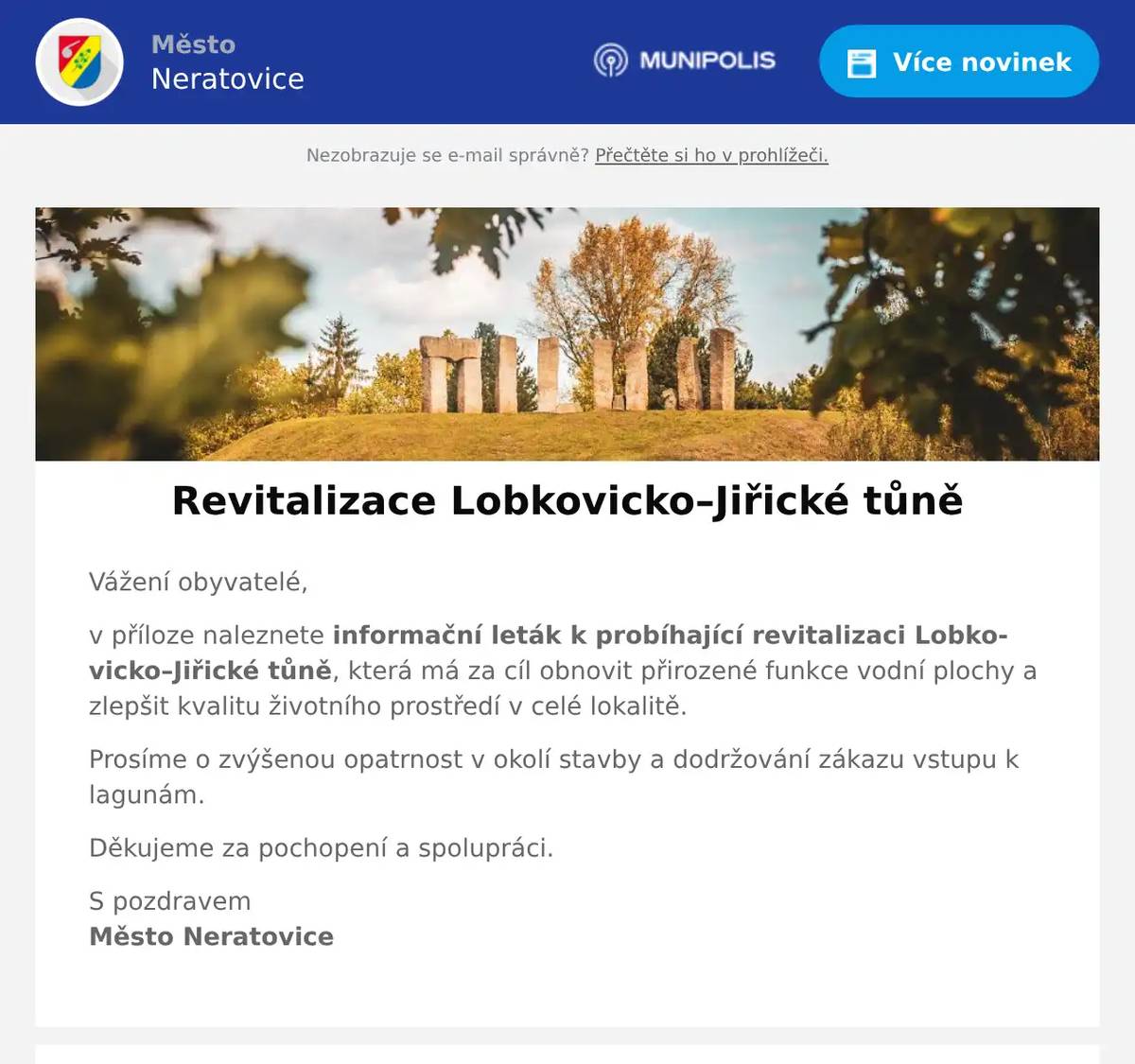 Vážení obyvatelé, v příloze naleznete informační leták k probíhající revitalizaci Lobkovicko–Jiřické tůně, která má za cíl obnovit přirozené funkce vodní plochy a zlepšit kvalitu životního prostředí v celé lokalitě. Prosíme o zvýšenou opatrnost v okolí stavby a dodržování zákazu vstupu k lagunám. Děkujeme za pochopení a spolupráci. S pozdravemMěsto Neratovice