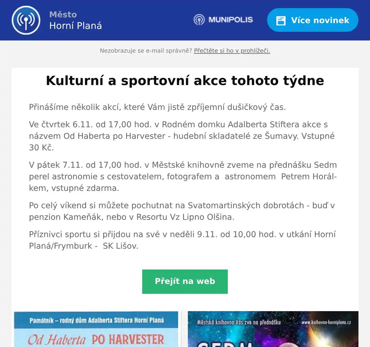 Přinášíme několik akcí, které Vám jistě zpříjemní dušičkový čas. Ve čtvrtek 6.11. od 17,00 hod. v Rodném domku Adalberta Stiftera akce s názvem Od Haberta po Harvester - hudební skladatelé ze Šumavy. Vstupné 30 Kč. V pátek 7.11. od 17,00 hod. v Městské knihovně zveme na přednášku Sedm perel astronomie s cestovatelem, fotografem a  astronomem  Petrem Horálkem, vstupné zdarma. Po celý víkend si můžete pochutnat na Svatomartinských dobrotách - buď v penzion Kameňák, nebo v Resortu Vz Lipno Olšina. Příznivci sportu si přijdou na své v neděli 9.11. od 10,00 hod. v utkání Horní Planá/Frymburk -  SK Lišov.