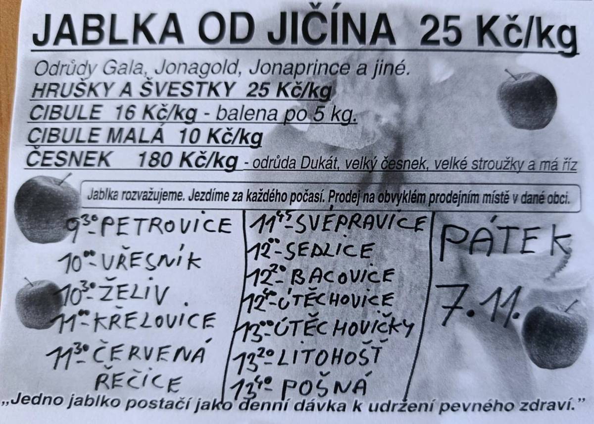 V pátek 7.11. bude probíhat prodej ovoce a zeleniny od Jičína. Jablka od 25,- Kč/kg Hrušky, švestky 25,- Kč/kg Cibule 16,- Kč/kg - balena po 5 kg Cibule malá 10,- Kč/kg Česnek 180,- Kč/kg Vřesník - 10:00 hod.    Želiv - 10:30 hod.