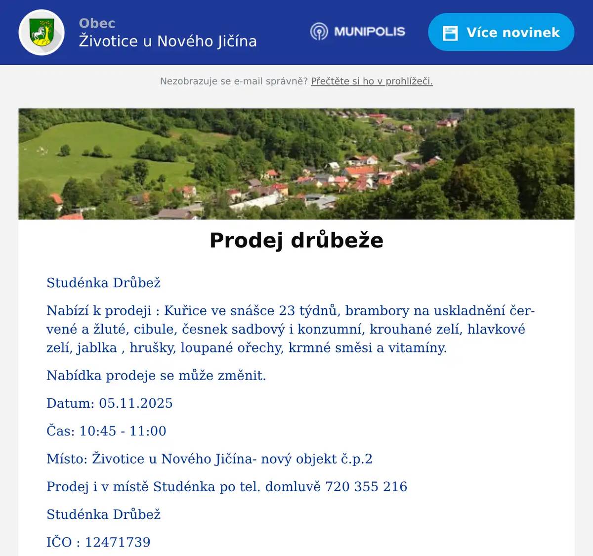Studénka Drůbež Nabízí k prodeji : Kuřice ve snášce 23 týdnů, brambory na uskladnění červené a žluté, cibule, česnek sadbový i konzumní, krouhané zelí, hlavkové zelí, jablka , hrušky, loupané ořechy, krmné směsi a vitamíny. Nabídka prodeje se může změnit. Datum: 05.11.2025 Čas: 10:45 - 11:00 Místo: Životice u Nového Jičína- nový objekt č.p.2 Prodej i v místě Studénka po tel. domluvě 720 355 216 Studénka Drůbež IČO : 12471739 Pavol Kanaloš Butovická 126 Studénka 742 13