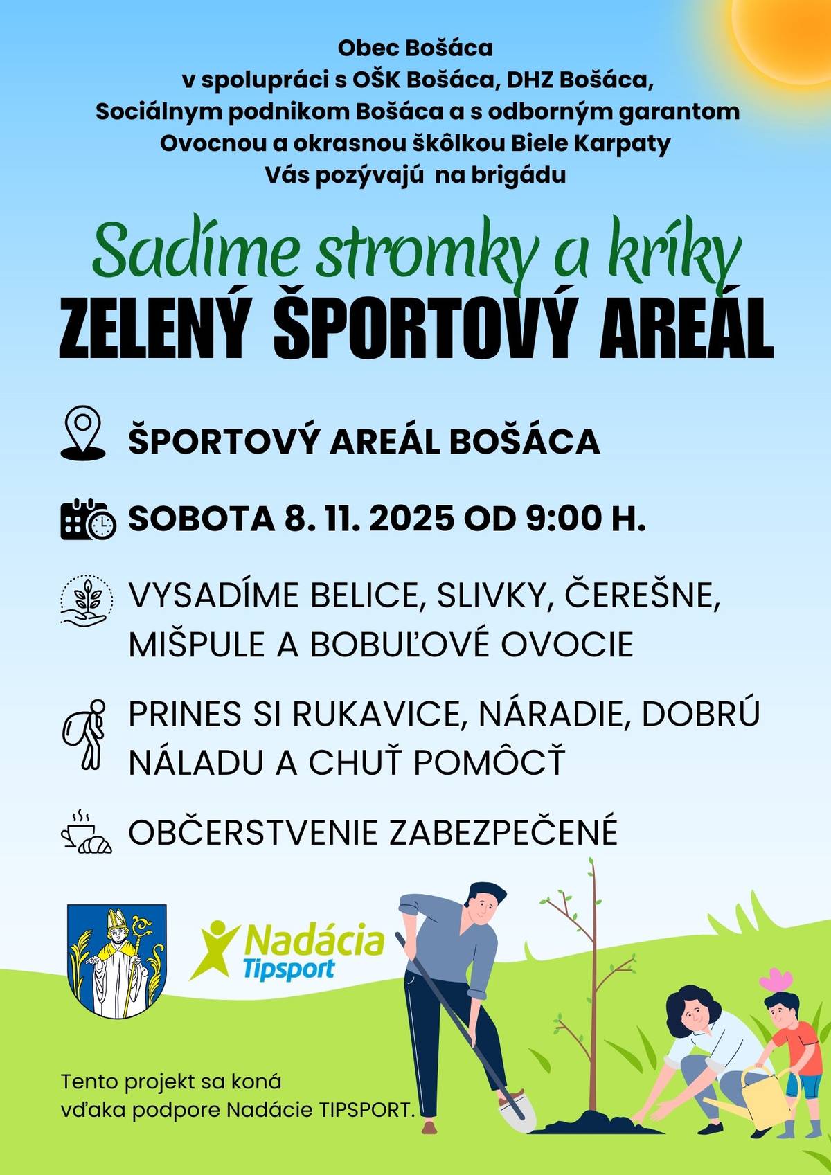 Obec Bošáca v spolupráci s OŠK Bošáca, DHZ Bošáca,Sociálnym podnikom Bošáca a s odborným garantom Ovocnou a okrasnou škôlkou Biele Karpaty Vás pozývajú na brigádu Sadíme stromky a kríky  ZELENÝ ŠPORTOVÝ AREÁL  Miesto: ŠPORTOVÝ AREÁL BOŠÁCA SOBOTA 8. 11. 2025 OD 9:00 Hod.  VYSADÍME BELICE, SLIVKY, ČEREŠNE,MIŠPULE A BOBUĽOVÉ OVOCIE. PRINES SI RUKAVICE, NÁRADIE, DOBRÚ NÁLADU A CHUŤ POMÔCŤ. OBČERSTVENIE ZABEZPEČENÉ. Tento projekt sa koná vďaka podpore Nadácie TIPSPORT.