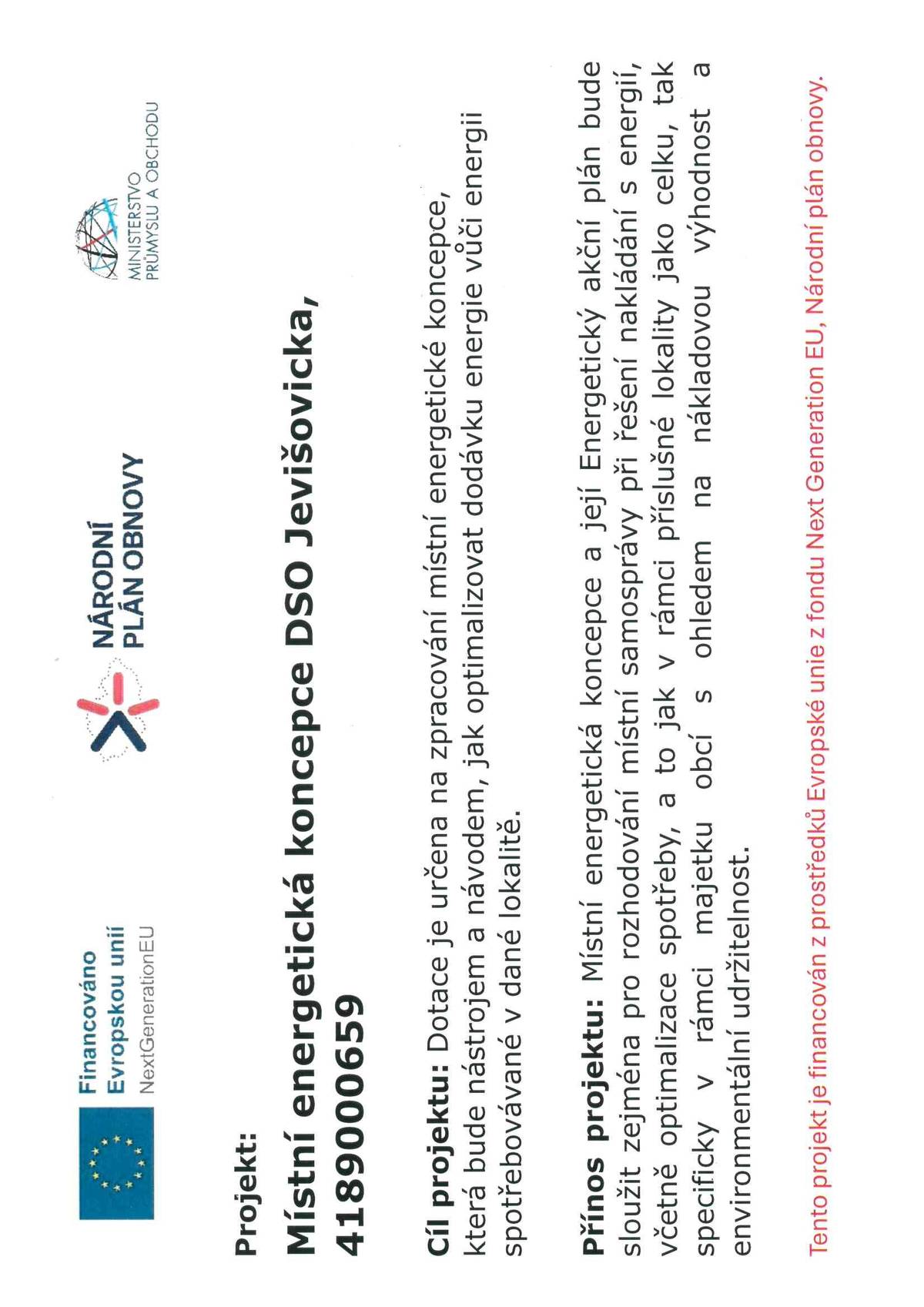 Projekt: Místní energetická koncepce DSO Jevišovicka, 4189000659   Cíl projektu: Dotace je určena na zpracování místní energetické koncepce,       která bude nástrojem a návodem, jak optimalizovat dodávku energie vůči energii spotřebovávané v dané lokalitě.   Přínos projektu: Místní energetická koncepce a její Energetický akční plán bude sloužit zejména pro rozhodování místní samosprávy při řešení nakládání s energií, včetně optimalizace spotřeby, a to jak v rámci příslušné lokality jako celku, tak specificky v rámci majetku obcí s ohledem na nákladovou výhodnost a environmentální udržitelnost.   Tento projekt je financován z prostředků Evropské unie z fondu Next Generation EU, Národní plán obnovy.