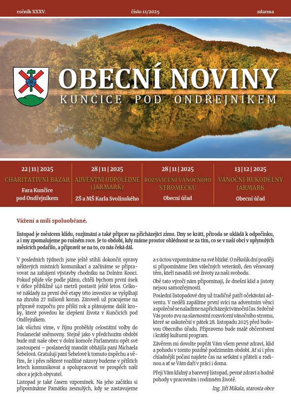 Vážení spoluobčané,   Obecní noviny č. 11 / 2025 jsou nyní připraveny ke stažení   https://www.kuncicepo.cz/obecni-noviny?action=detail&id=66   Pevně doufáme, že se do Vašich schránek dostanou co nejdříve. Kristýna Amálie Heczková     Omluva redakce   V tomto čísle našich novin na straně 9. u článku Pozvánka na listopadovou vycházku došlo k chybě při sazbě článku, kdy byl omylem vytištěn nesprávný text. Za tuto chybu se upřímně omlouváme autorovi i čtenářům.     Děkujeme za pochopení a předkládáme správný článek zde:     POZVÁNKA NA LISTOPADOVOU VYCHÁZKU PRO SENIORY.   Vycházka bude ve středu 12.11. - pojedeme autobusem, který vyjíždí z Točny v 8:39 hodin. Vystoupíme na zastávce Tichá Fojtství a budeme pokračovat podél Tichávky k odbočce na žlutou TZ. Dojdeme k odpočinkovému místu u Dubánka a pak po žluté až do Frenštátu. Tady se buď rozejdeme, nebo půjdeme společně do některé hospůdky... Trasa až na náměstí měří asi 5,5 km.   Za SPV zve a těší se na Vás A.P.     Zveřejnila: Kristýna Amálie Heczková