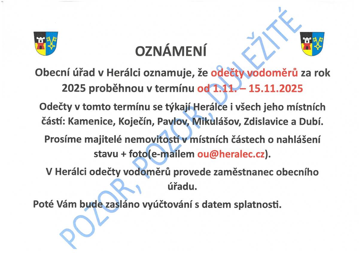 Připomenutí - ODEČTY VODOMĚRŮ ZA ROK 2025 Obecní úřad v Herálci oznamuje, že odečty vodoměrů za rok 2025 proběhnou v termínu od 1.11. – 15.11.2025 Odečty v tomto termínu se týkají Herálce i všech jeho místních částí: Kamenice, Koječín, Pavlov, Mikulášov, Zdislavice a Dubí. Prosíme majitelé nemovitostí v místních částech o nahlášení stavu + foto (e-mailem ou@heralec.cz). V Herálci odečty vodoměrů provede zaměstnanec obecního úřadu 3.11.-15.11.2025 (p. Hojer). Poté Vám bude zasláno vyúčtování s datem splatnosti