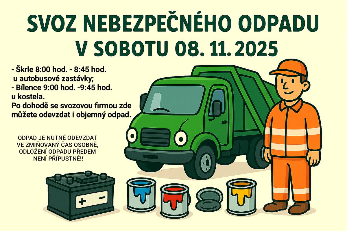 Vážení spoluobčané, připomínáme svoz nebezpečného odpadu (barvy, laky, ředidla, baterie, oleje, louhy, tonery, zářivky,…) již tuto v sobotu 08. 11. 2025 v obvyklých časech: Škrle 8:00 hod. - 8:45 hod. u autobusové zastávky; Bílence 9:00 hod. -9:45 hod. u kostela. Po dohodě se svozovou firmou zde můžete odevzdat i objemný odpad. V rámci svozu prosím neodevzdávejte pneumatiky, jejich likvidaci máme zajištěnu mimo tento svoz (v případě potřeby kontaktujte pracovníka obce na tel. č. 776 769 669). ODPAD JE NUTNÉ V SOBOTU ODEVZDAT VE ZMIŇOVANÝ ČAS OSOBNĚ, ODLOŽENÍ ODPADU PŘEDEM NENÍ PŘÍPUSTNÉ!